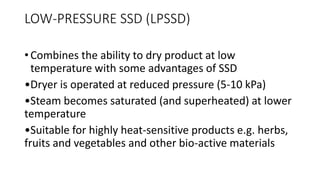 LOW-PRESSURE SSD (LPSSD)
• Combines the ability to dry product at low
temperature with some advantages of SSD
•Dryer is operated at reduced pressure (5-10 kPa)
•Steam becomes saturated (and superheated) at lower
temperature
•Suitable for highly heat-sensitive products e.g. herbs,
fruits and vegetables and other bio-active materials
 