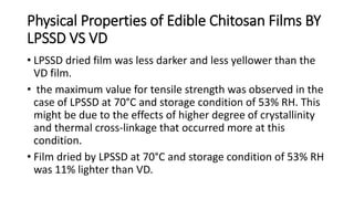 Physical Properties of Edible Chitosan Films BY
LPSSD VS VD
• LPSSD dried film was less darker and less yellower than the
VD film.
• the maximum value for tensile strength was observed in the
case of LPSSD at 70°C and storage condition of 53% RH. This
might be due to the effects of higher degree of crystallinity
and thermal cross-linkage that occurred more at this
condition.
• Film dried by LPSSD at 70°C and storage condition of 53% RH
was 11% lighter than VD.
 