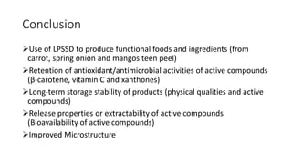 Conclusion
Use of LPSSD to produce functional foods and ingredients (from
carrot, spring onion and mangos teen peel)
Retention of antioxidant/antimicrobial activities of active compounds
(β-carotene, vitamin C and xanthones)
Long-term storage stability of products (physical qualities and active
compounds)
Release properties or extractability of active compounds
(Bioavailability of active compounds)
Improved Microstructure
 