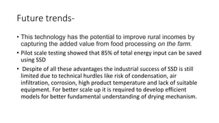Future trends-
• This technology has the potential to improve rural incomes by
capturing the added value from food processing on the farm.
• Pilot scale testing showed that 85% of total energy input can be saved
using SSD
• Despite of all these advantages the industrial success of SSD is still
limited due to technical hurdles like risk of condensation, air
infiltration, corrosion, high product temperature and lack of suitable
equipment. For better scale up it is required to develop efficient
models for better fundamental understanding of drying mechanism.
 