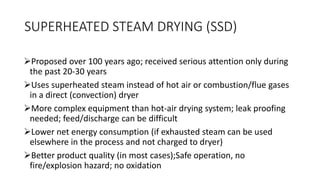 SUPERHEATED STEAM DRYING (SSD)
Proposed over 100 years ago; received serious attention only during
the past 20-30 years
Uses superheated steam instead of hot air or combustion/flue gases
in a direct (convection) dryer
More complex equipment than hot-air drying system; leak proofing
needed; feed/discharge can be difficult
Lower net energy consumption (if exhausted steam can be used
elsewhere in the process and not charged to dryer)
Better product quality (in most cases);Safe operation, no
fire/explosion hazard; no oxidation
 