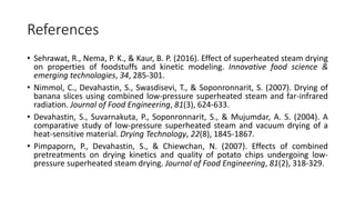 References
• Sehrawat, R., Nema, P. K., & Kaur, B. P. (2016). Effect of superheated steam drying
on properties of foodstuffs and kinetic modeling. Innovative food science &
emerging technologies, 34, 285-301.
• Nimmol, C., Devahastin, S., Swasdisevi, T., & Soponronnarit, S. (2007). Drying of
banana slices using combined low-pressure superheated steam and far-infrared
radiation. Journal of Food Engineering, 81(3), 624-633.
• Devahastin, S., Suvarnakuta, P., Soponronnarit, S., & Mujumdar, A. S. (2004). A
comparative study of low-pressure superheated steam and vacuum drying of a
heat-sensitive material. Drying Technology, 22(8), 1845-1867.
• Pimpaporn, P., Devahastin, S., & Chiewchan, N. (2007). Effects of combined
pretreatments on drying kinetics and quality of potato chips undergoing low-
pressure superheated steam drying. Journal of Food Engineering, 81(2), 318-329.
 