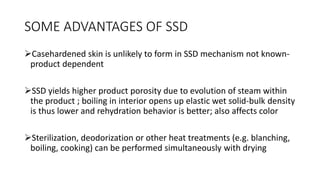 SOME ADVANTAGES OF SSD
Casehardened skin is unlikely to form in SSD mechanism not known-
product dependent
SSD yields higher product porosity due to evolution of steam within
the product ; boiling in interior opens up elastic wet solid-bulk density
is thus lower and rehydration behavior is better; also affects color
Sterilization, deodorization or other heat treatments (e.g. blanching,
boiling, cooking) can be performed simultaneously with drying
 