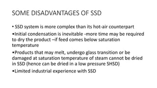 SOME DISADVANTAGES OF SSD
• SSD system is more complex than its hot-air counterpart
•Initial condensation is inevitable -more time may be required
to dry the product –if feed comes below saturation
temperature
•Products that may melt, undergo glass transition or be
damaged at saturation temperature of steam cannot be dried
in SSD (hence can be dried in a low pressure SHSD)
•Limited industrial experience with SSD
 