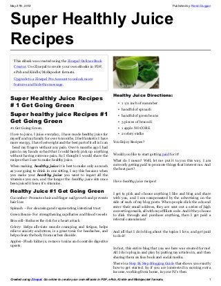 May 27th, 2013 Published by: Randi Duggan
Created using Zinepal. Go online to create your own eBooks in PDF, ePub, Kindle and Mobipocket formats. 1
Super Healthly Juice
Recipes
This eBook was created using the Zinepal Online eBook
Creator. Use Zinepal to create your own eBooks in PDF,
ePub and Kindle/Mobipocket formats.
Upgrade to a Zinepal Pro Account to unlock more
features and hide this message.
Super Healthly Juice Recipes
# 1 Get Going Green
Super healthy juice Recipes #1
Get Going Green
#1 Get Going Green
I love to juice, I juice everyday, I have made healthy juice for
myself and my family for over 6 months. I feel fantastic I have
more energy, I have lost weight and the best part of it all is I can
bend my fingers without any pain. Over 6 months ago I had
pain in my hands so bad that I could barely pick up anything
without having extreme pain. So I thought I would share the
recipes that I use to make healthy juice.
When making healthy juice it is best to make only as much
as your going to drink in one sitting. I say this because when
you make your healthy juice you want to ingest all the
vitamins you can, and the longer the healthy juice sits once
been juiced it loses it’s vitamins.
Healthy Juice #1 Get Going Green
Cucumber- Promotes hair and finger nail growth and prevents
hair loss
Spinach – For cleansing and regenerating intestinal tract
Green Beans- For strengthening capillaries and blood vessels
Broccoli- Reduces the risk for a heart attack
Celery- Helps alleviate muscle cramping and fatigue, helps
relieve anxiety and stress, is a great tonic for headaches, and
helps clean the body from carbon dioxide.
Apples- Flush kidneys, remove toxins and controls digestive
upsets.
Healthy Juice Directions:
• 1 1/2 inch of cucumber
• handful of spinach
• handful of green beans
• 3 pieces of broccoli
• 1 apple NO CORE
• 2 celery stalks
You Enjoy Recipes?
Would you like to start getting paid for it?
What do I mean? Well, let me put it to you this way. I am
currently getting paid to promote things that interest me. And
the best part?
I love healthy juice recipes!
I get to pick and choose anything I like and blog and share
with you, and I am compensated by the advertising on the
side of each of my blog posts. When people click the ads and
enter their email address, they are sent out a series of high
converting emails, all with my affiliate code. And if they choose
to click through and purchase anything, then I get paid a
referral commission!
And all that I do is blog about the topics I love, and get paid
to do it!
In fact, this entire blog that you see here was created for me!
All I do is plug in and play by putting my articles in, and then
sharing them on face book and social media.
There is a Step By Step Blogging Guide that shows you exactly
how to get started. So if you are interested in earning extra
income, working from home, in your PJ’s then
 
