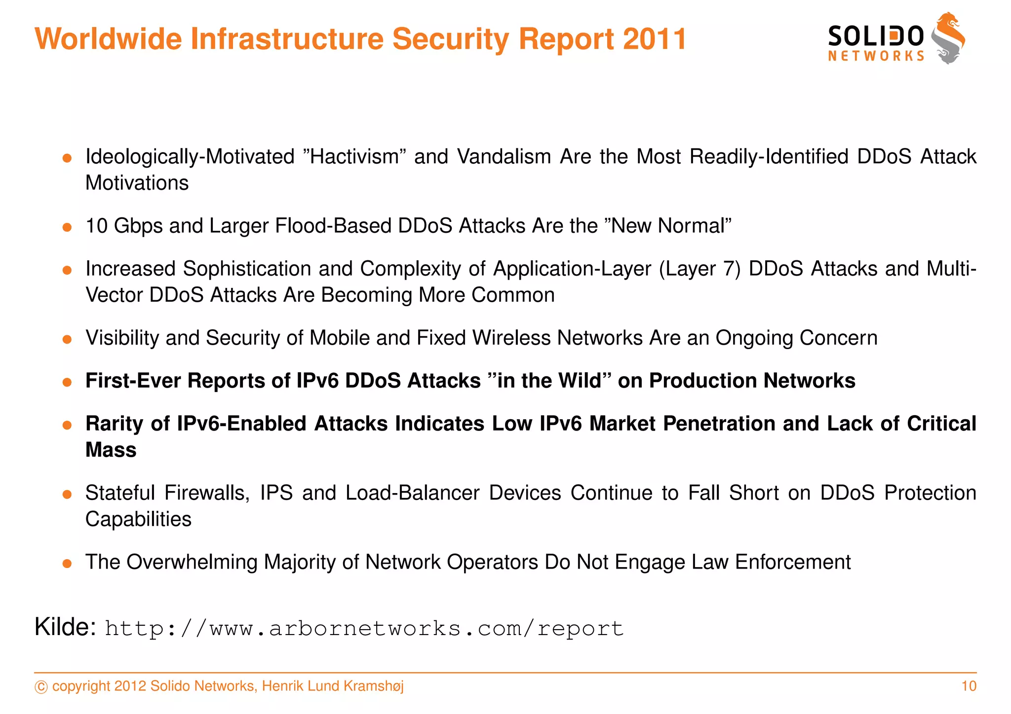 Worldwide Infrastructure Security Report 2011


   • Ideologically-Motivated ”Hactivism” and Vandalism Are the Most Readily-Identiﬁed DDoS Attack
     Motivations

   • 10 Gbps and Larger Flood-Based DDoS Attacks Are the ”New Normal”

   • Increased Sophistication and Complexity of Application-Layer (Layer 7) DDoS Attacks and Multi-
     Vector DDoS Attacks Are Becoming More Common

   • Visibility and Security of Mobile and Fixed Wireless Networks Are an Ongoing Concern

   • First-Ever Reports of IPv6 DDoS Attacks ”in the Wild” on Production Networks

   • Rarity of IPv6-Enabled Attacks Indicates Low IPv6 Market Penetration and Lack of Critical
     Mass

   • Stateful Firewalls, IPS and Load-Balancer Devices Continue to Fall Short on DDoS Protection
     Capabilities

   • The Overwhelming Majority of Network Operators Do Not Engage Law Enforcement


Kilde: http://www.arbornetworks.com/report

c copyright 2012 Solido Networks, Henrik Lund Kramshøj                                           10
 