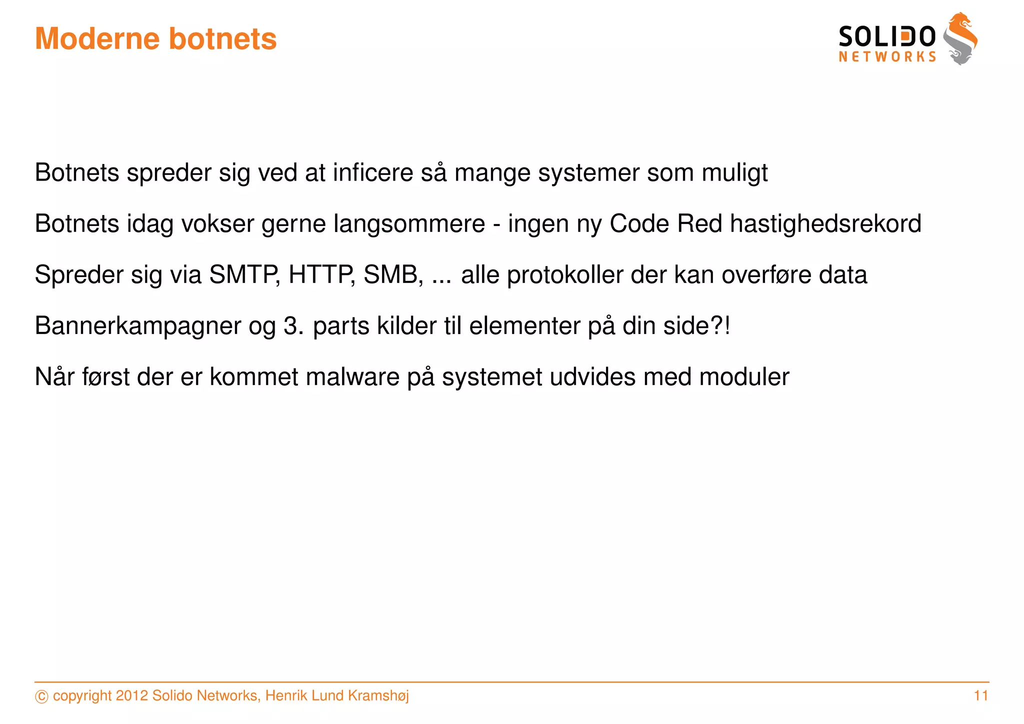 Moderne botnets



                                    ˚
Botnets spreder sig ved at inﬁcere sa mange systemer som muligt

Botnets idag vokser gerne langsommere - ingen ny Code Red hastighedsrekord

Spreder sig via SMTP, HTTP, SMB, ... alle protokoller der kan overføre data

                                                  ˚
Bannerkampagner og 3. parts kilder til elementer pa din side?!

 ˚                               ˚
Nar først der er kommet malware pa systemet udvides med moduler




c copyright 2012 Solido Networks, Henrik Lund Kramshøj                        11
 