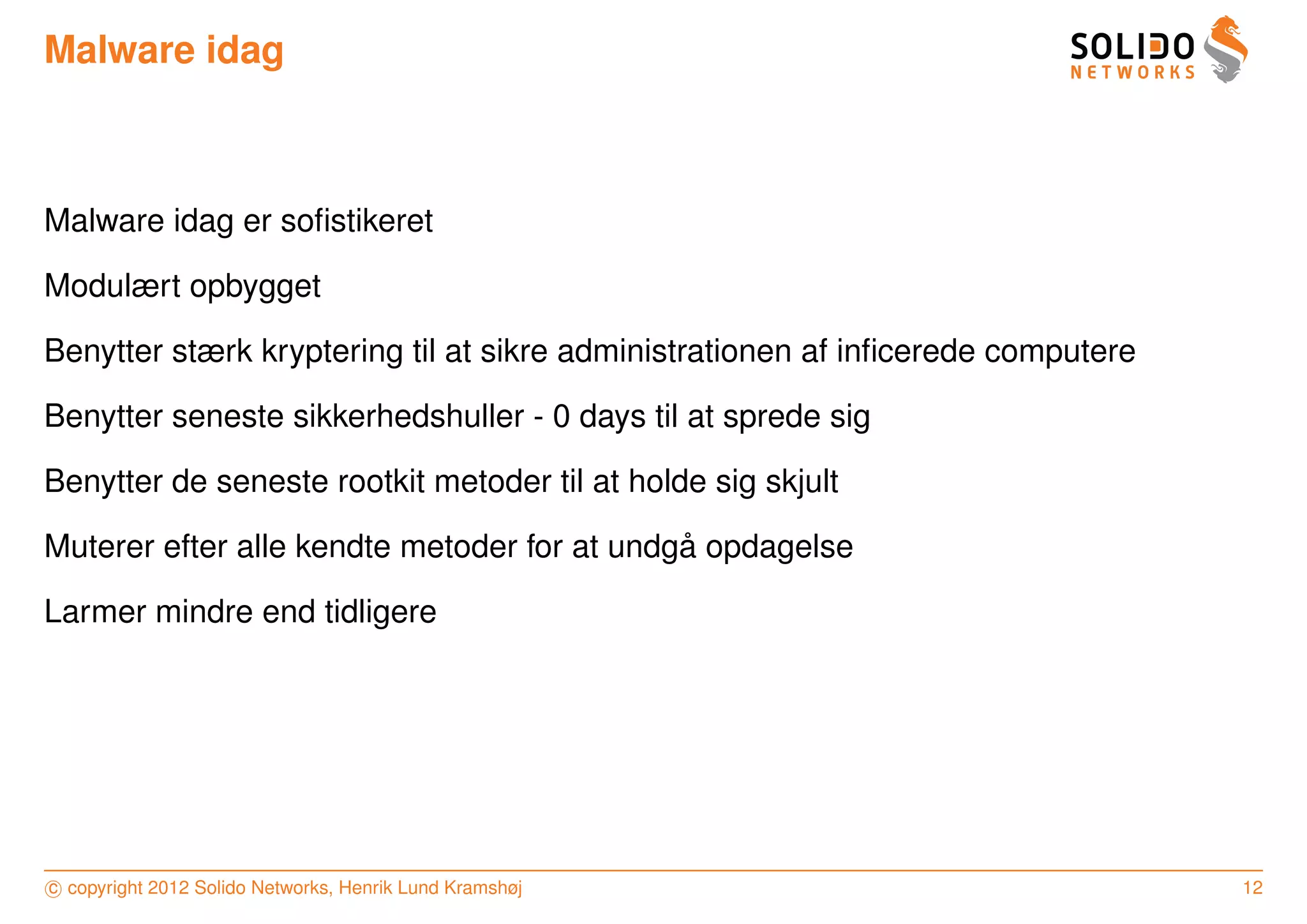 Malware idag



Malware idag er soﬁstikeret

Modulært opbygget

Benytter stærk kryptering til at sikre administrationen af inﬁcerede computere

Benytter seneste sikkerhedshuller - 0 days til at sprede sig

Benytter de seneste rootkit metoder til at holde sig skjult

                                             ˚
Muterer efter alle kendte metoder for at undga opdagelse

Larmer mindre end tidligere




c copyright 2012 Solido Networks, Henrik Lund Kramshøj                           12
 
