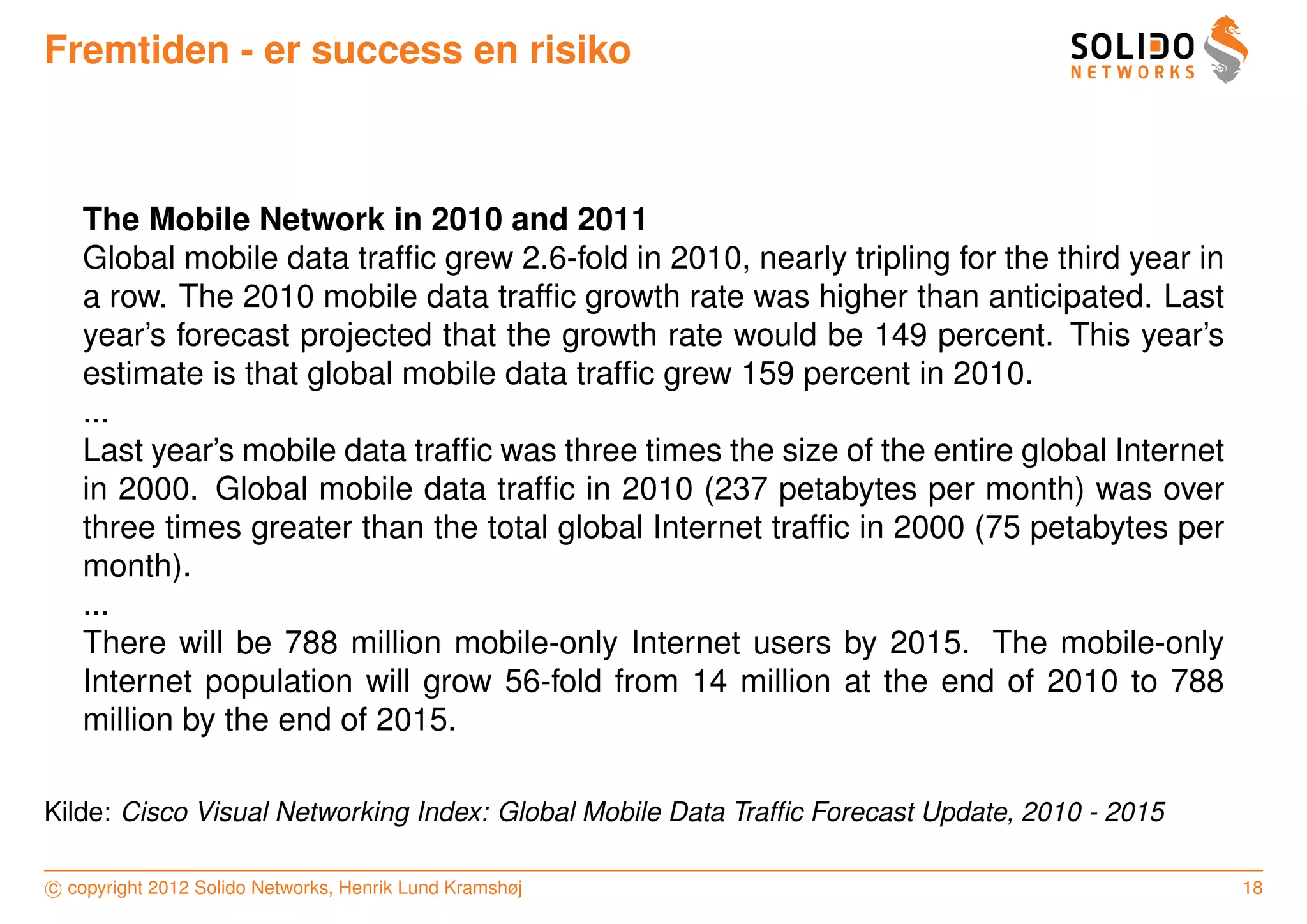 Fremtiden - er success en risiko



   The Mobile Network in 2010 and 2011
   Global mobile data trafﬁc grew 2.6-fold in 2010, nearly tripling for the third year in
   a row. The 2010 mobile data trafﬁc growth rate was higher than anticipated. Last
   year’s forecast projected that the growth rate would be 149 percent. This year’s
   estimate is that global mobile data trafﬁc grew 159 percent in 2010.
   ...
   Last year’s mobile data trafﬁc was three times the size of the entire global Internet
   in 2000. Global mobile data trafﬁc in 2010 (237 petabytes per month) was over
   three times greater than the total global Internet trafﬁc in 2000 (75 petabytes per
   month).
   ...
   There will be 788 million mobile-only Internet users by 2015. The mobile-only
   Internet population will grow 56-fold from 14 million at the end of 2010 to 788
   million by the end of 2015.

Kilde: Cisco Visual Networking Index: Global Mobile Data Trafﬁc Forecast Update, 2010 - 2015

c copyright 2012 Solido Networks, Henrik Lund Kramshøj                                         18
 