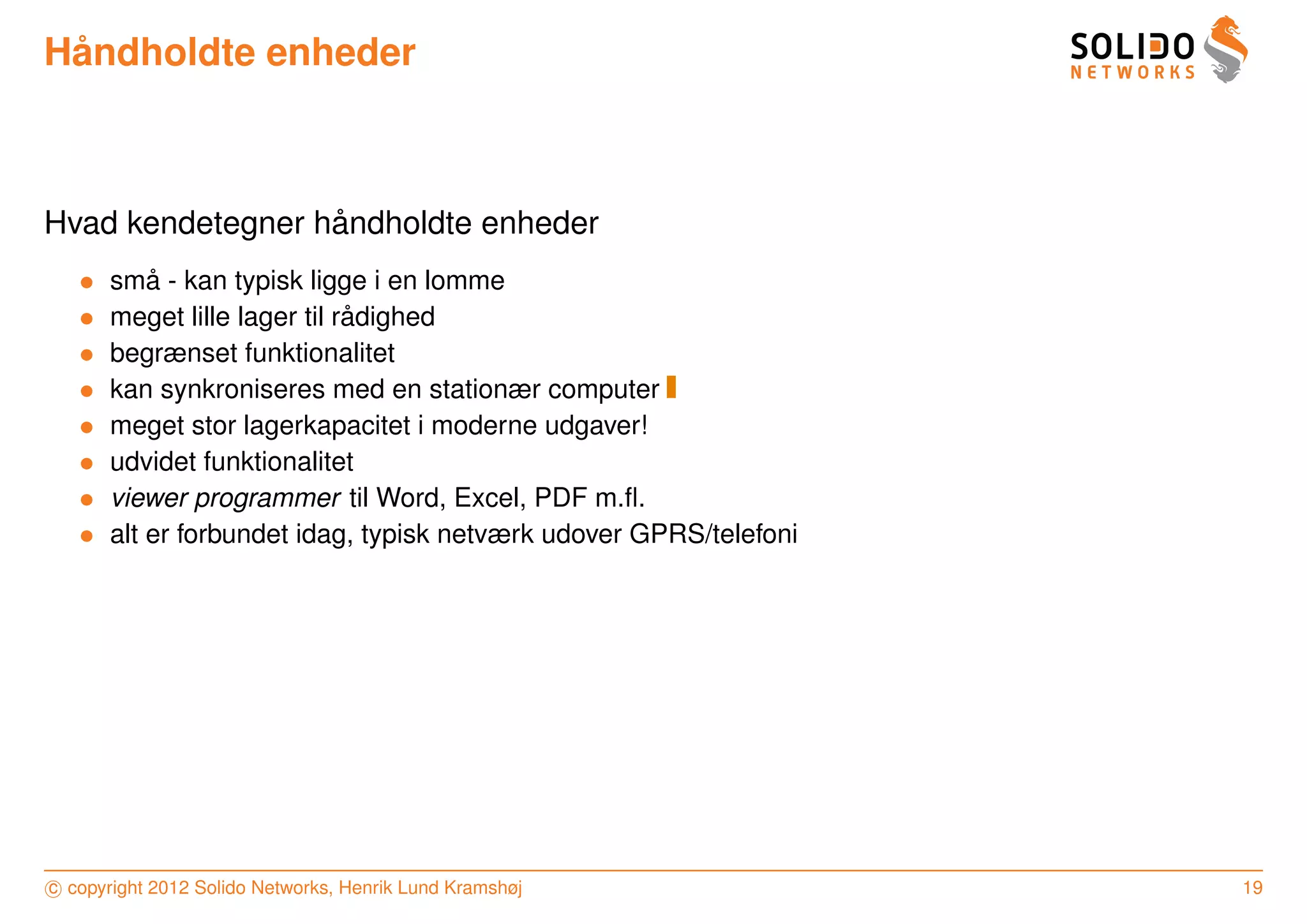 ˚
Handholdte enheder



                  ˚
Hvad kendetegner handholdte enheder
   •       ˚
       sma - kan typisk ligge i en lomme
   •                          ˚
       meget lille lager til radighed
   •   begrænset funktionalitet
   •   kan synkroniseres med en stationær computer
   •   meget stor lagerkapacitet i moderne udgaver!
   •   udvidet funktionalitet
   •   viewer programmer til Word, Excel, PDF m.ﬂ.
   •   alt er forbundet idag, typisk netværk udover GPRS/telefoni




c copyright 2012 Solido Networks, Henrik Lund Kramshøj              19
 