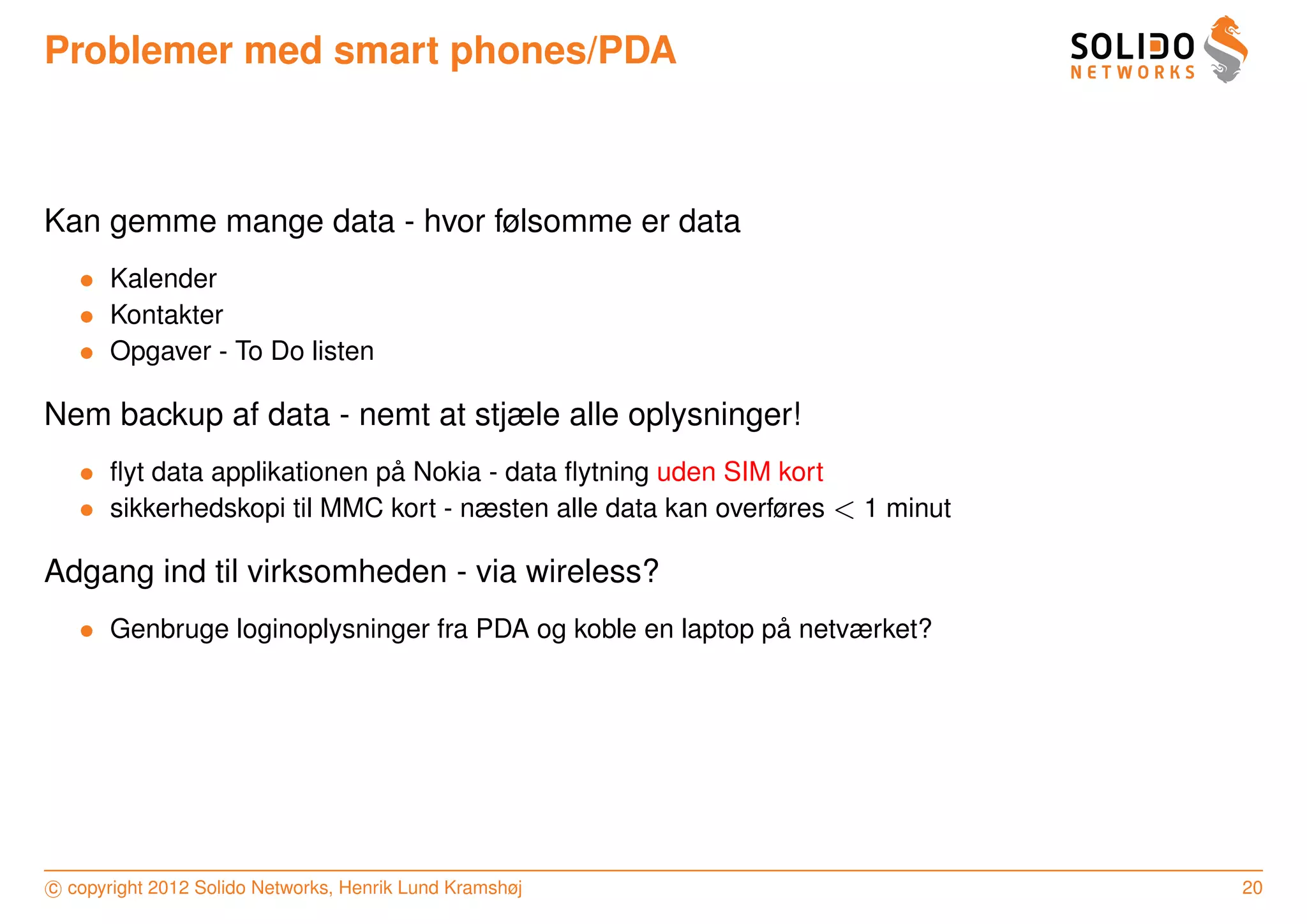 Problemer med smart phones/PDA



Kan gemme mange data - hvor følsomme er data
   • Kalender
   • Kontakter
   • Opgaver - To Do listen

Nem backup af data - nemt at stjæle alle oplysninger!
   • ﬂyt data applikationen pa Nokia - data ﬂytning uden SIM kort
                             ˚
   • sikkerhedskopi til MMC kort - næsten alle data kan overføres < 1 minut

Adgang ind til virksomheden - via wireless?
   • Genbruge loginoplysninger fra PDA og koble en laptop pa netværket?
                                                           ˚




c copyright 2012 Solido Networks, Henrik Lund Kramshøj                        20
 