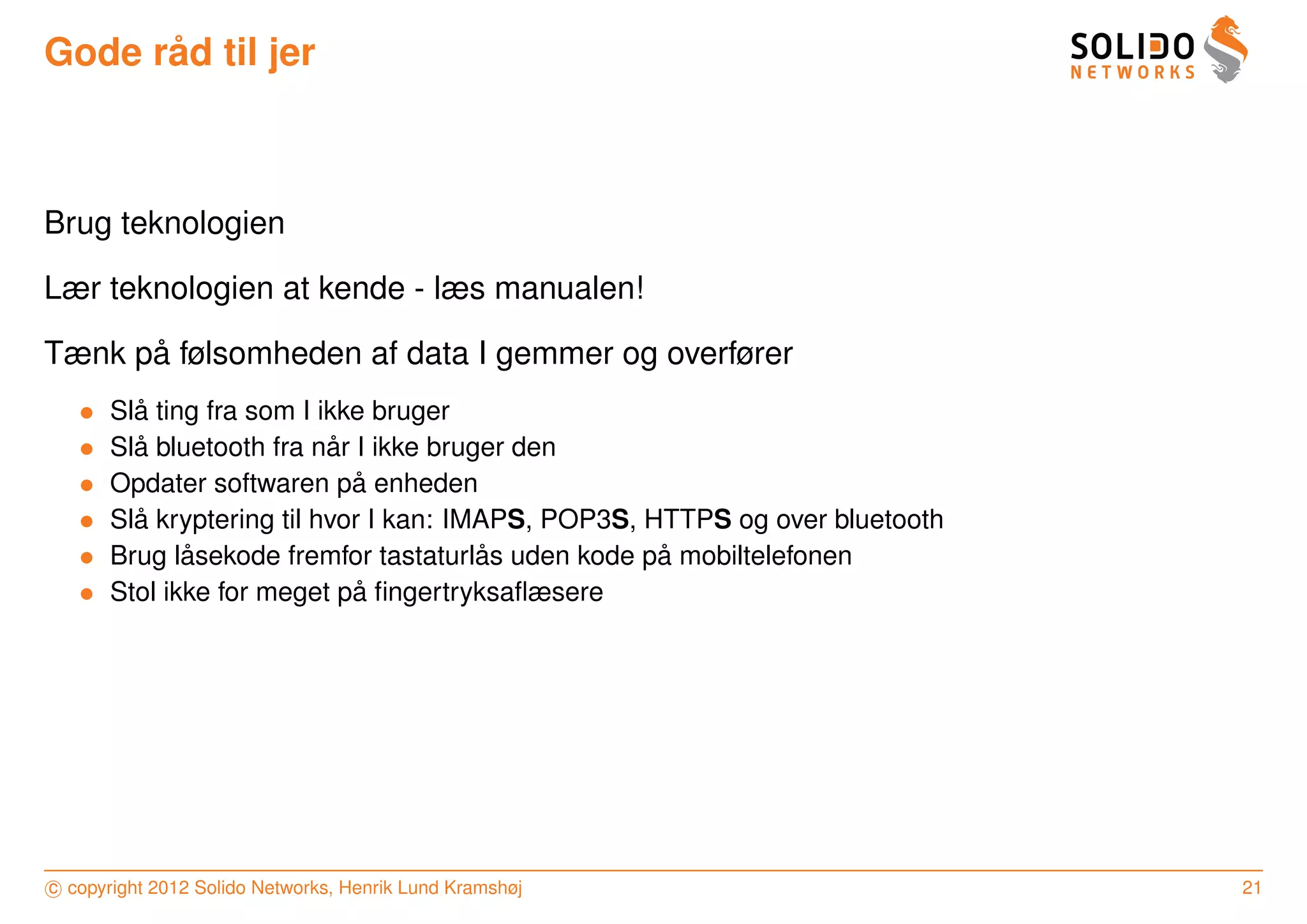 ˚
Gode rad til jer



Brug teknologien

Lær teknologien at kende - læs manualen!

      ˚
Tænk pa følsomheden af data I gemmer og overfører
   •     ˚
       Sla ting fra som I ikke bruger
   •     ˚                 ˚
       Sla bluetooth fra nar I ikke bruger den
   •                         ˚
       Opdater softwaren pa enheden
   •     ˚
       Sla kryptering til hvor I kan: IMAPS, POP3S, HTTPS og over bluetooth
   •          ˚                         ˚            ˚
       Brug lasekode fremfor tastaturlas uden kode pa mobiltelefonen
   •                         ˚
       Stol ikke for meget pa ﬁngertryksaﬂæsere




c copyright 2012 Solido Networks, Henrik Lund Kramshøj                        21
 
