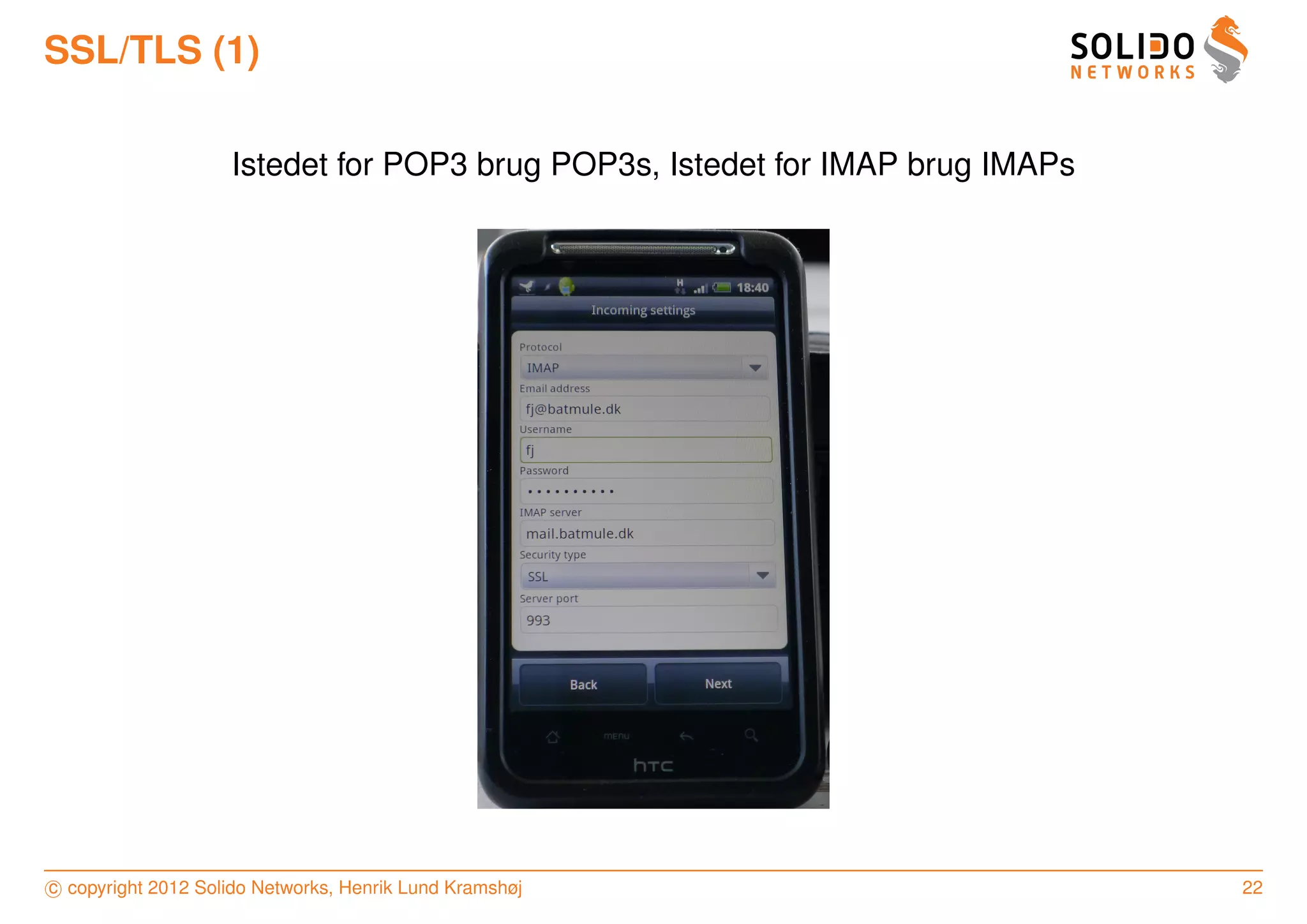 SSL/TLS (1)

                    Istedet for POP3 brug POP3s, Istedet for IMAP brug IMAPs




c copyright 2012 Solido Networks, Henrik Lund Kramshøj                         22
 