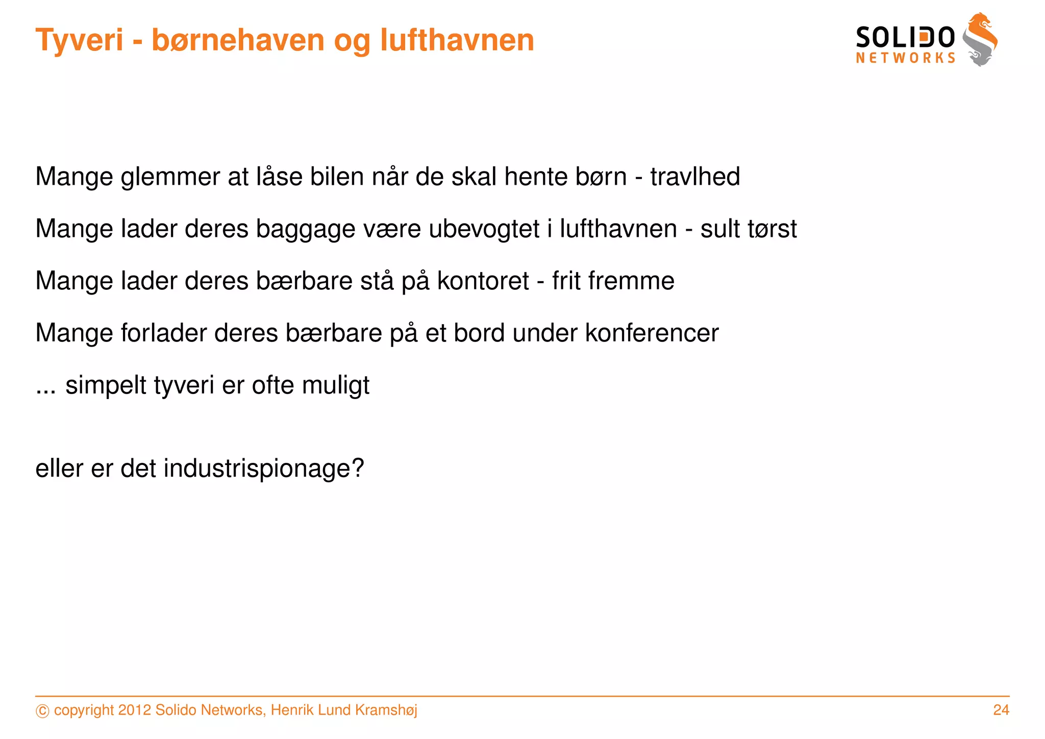 Tyveri - børnehaven og lufthavnen



                  ˚          ˚
Mange glemmer at lase bilen nar de skal hente børn - travlhed

Mange lader deres baggage være ubevogtet i lufthavnen - sult tørst

                            ˚ ˚
Mange lader deres bærbare sta pa kontoret - frit fremme

                              ˚
Mange forlader deres bærbare pa et bord under konferencer

... simpelt tyveri er ofte muligt


eller er det industrispionage?




c copyright 2012 Solido Networks, Henrik Lund Kramshøj               24
 