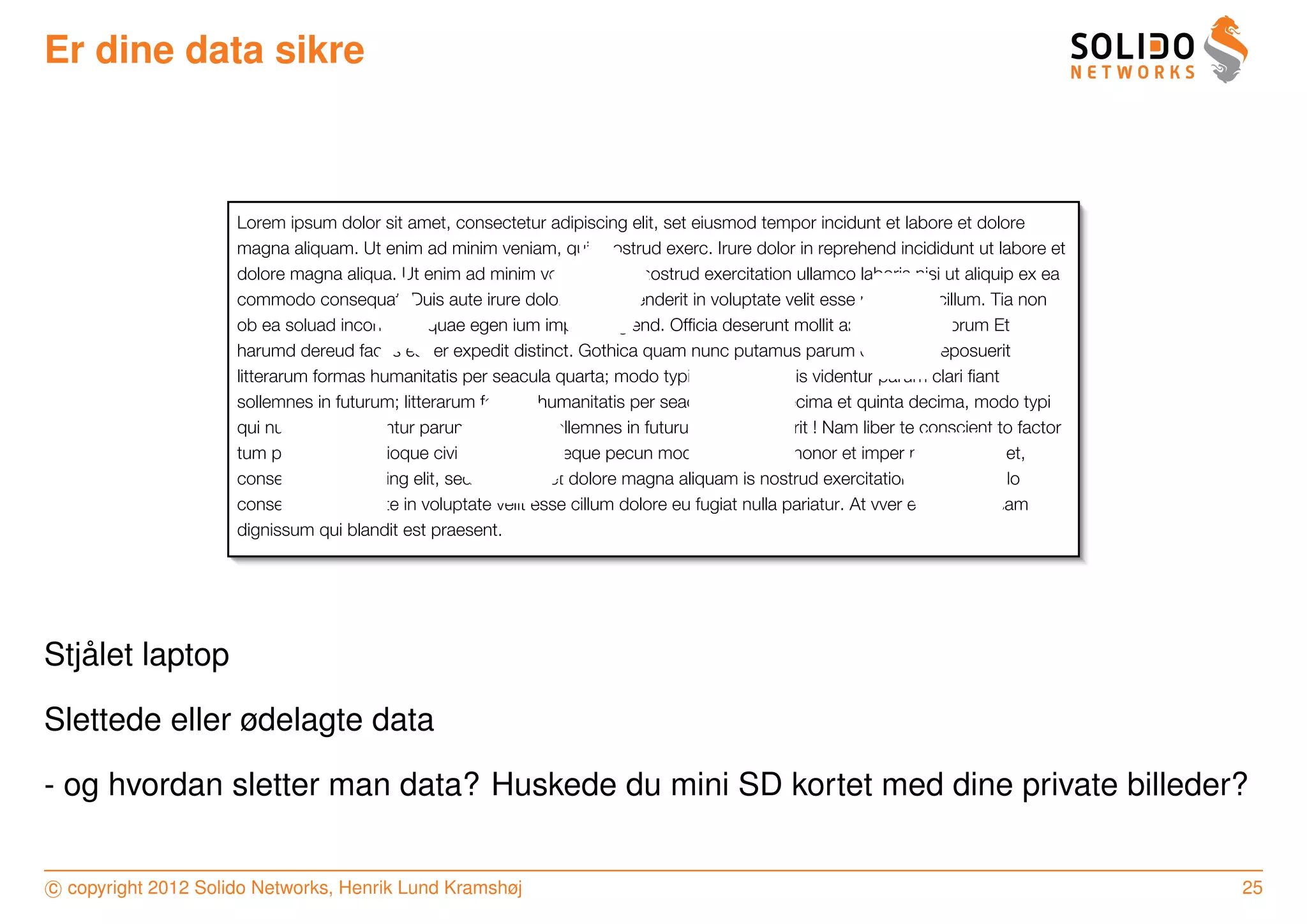 Er dine data sikre



                     Lorem ipsum dolor sit amet, consectetur adipiscing elit, set eiusmod tempor incidunt et labore et dolore
                     magna aliquam. Ut enim ad minim veniam, quis nostrud exerc. Irure dolor in reprehend incididunt ut labore et
                     dolore magna aliqua. Ut enim ad minim veniam, quis nostrud exercitation ullamco laboris nisi ut aliquip ex ea
                     commodo consequat. Duis aute irure dolor in reprehenderit in voluptate velit esse molestaie cillum. Tia non
                     ob ea soluad incommod quae egen ium improb fugiend. Ofﬁcia deserunt mollit anim id est laborum Et
                     harumd dereud facilis est er expedit distinct. Gothica quam nunc putamus parum claram anteposuerit
                     litterarum formas humanitatis per seacula quarta; modo typi qui nunc nobis videntur parum clari ﬁant
                     sollemnes in futurum; litterarum formas humanitatis per seacula quarta decima et quinta decima, modo typi
                     qui nunc nobis videntur parum clari ﬁant sollemnes in futurum, anteposuerit ! Nam liber te conscient to factor
                     tum poen legum odioque civiuda et tam. Neque pecun modut est neque nonor et imper ned libidig met,
                     consectetur adipiscing elit, sed ut labore et dolore magna aliquam is nostrud exercitation ullam mmodo
                     consequet. Duis aute in voluptate velit esse cillum dolore eu fugiat nulla pariatur. At vver eos et accusam
                     dignissum qui blandit est praesent.




   ˚
Stjalet laptop

Slettede eller ødelagte data

- og hvordan sletter man data? Huskede du mini SD kortet med dine private billeder?


c copyright 2012 Solido Networks, Henrik Lund Kramshøj                                                                                25
 