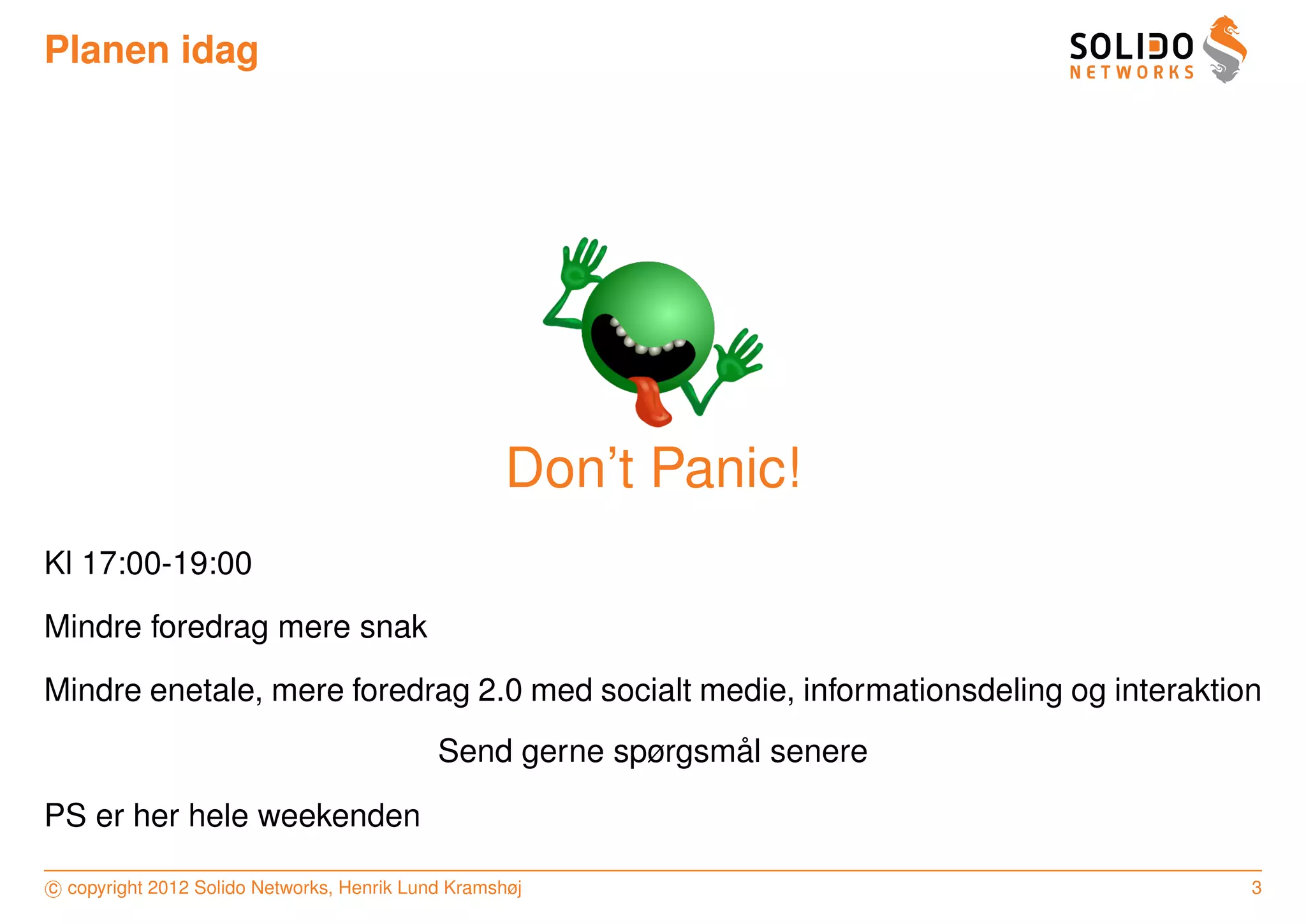 Planen idag




                                                    Don’t Panic!
Kl 17:00-19:00
Mindre foredrag mere snak
Mindre enetale, mere foredrag 2.0 med socialt medie, informationsdeling og interaktion
                                                              ˚
                                            Send gerne spørgsmal senere

PS er her hele weekenden

c copyright 2012 Solido Networks, Henrik Lund Kramshøj                               3
 