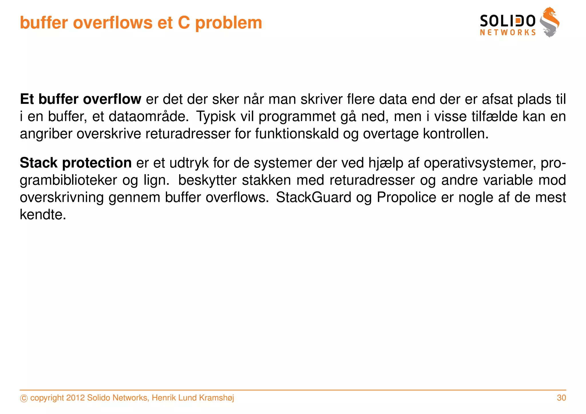 buffer overﬂows et C problem



                                      ˚
Et buffer overﬂow er det der sker nar man skriver ﬂere data end der er afsat plads til
                       ˚                             ˚
i en buffer, et dataomrade. Typisk vil programmet ga ned, men i visse tilfælde kan en
angriber overskrive returadresser for funktionskald og overtage kontrollen.

Stack protection er et udtryk for de systemer der ved hjælp af operativsystemer, pro-
grambiblioteker og lign. beskytter stakken med returadresser og andre variable mod
overskrivning gennem buffer overﬂows. StackGuard og Propolice er nogle af de mest
kendte.




c copyright 2012 Solido Networks, Henrik Lund Kramshøj                              30
 