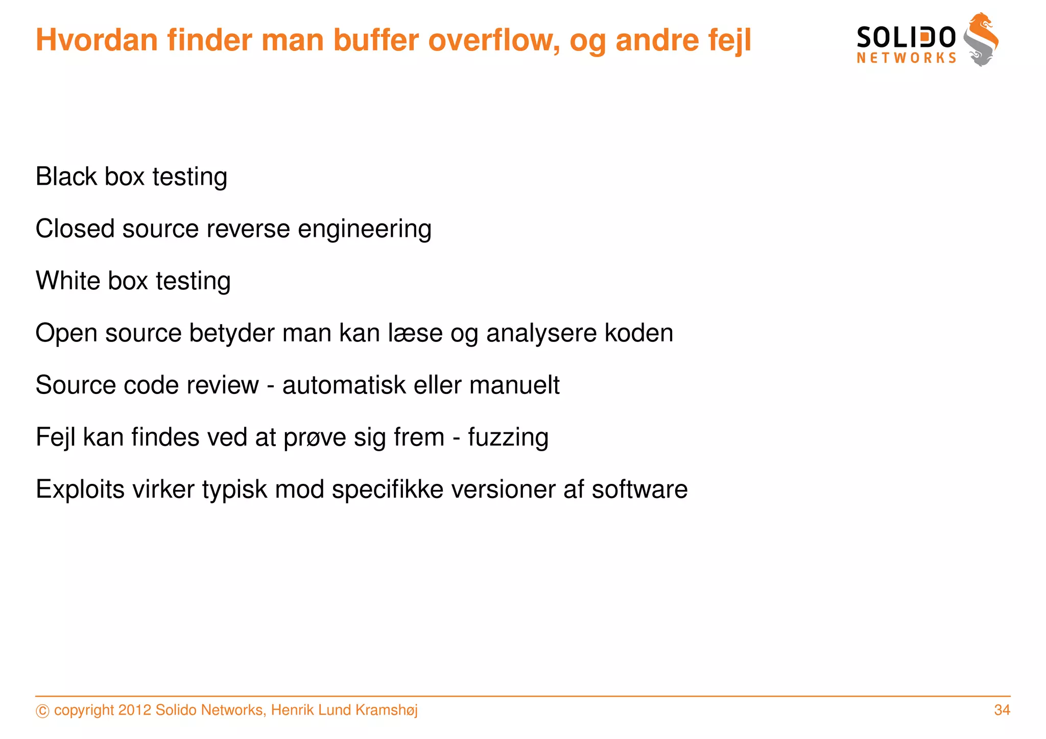 Hvordan ﬁnder man buffer overﬂow, og andre fejl



Black box testing

Closed source reverse engineering

White box testing

Open source betyder man kan læse og analysere koden

Source code review - automatisk eller manuelt

Fejl kan ﬁndes ved at prøve sig frem - fuzzing

Exploits virker typisk mod speciﬁkke versioner af software




c copyright 2012 Solido Networks, Henrik Lund Kramshøj       34
 