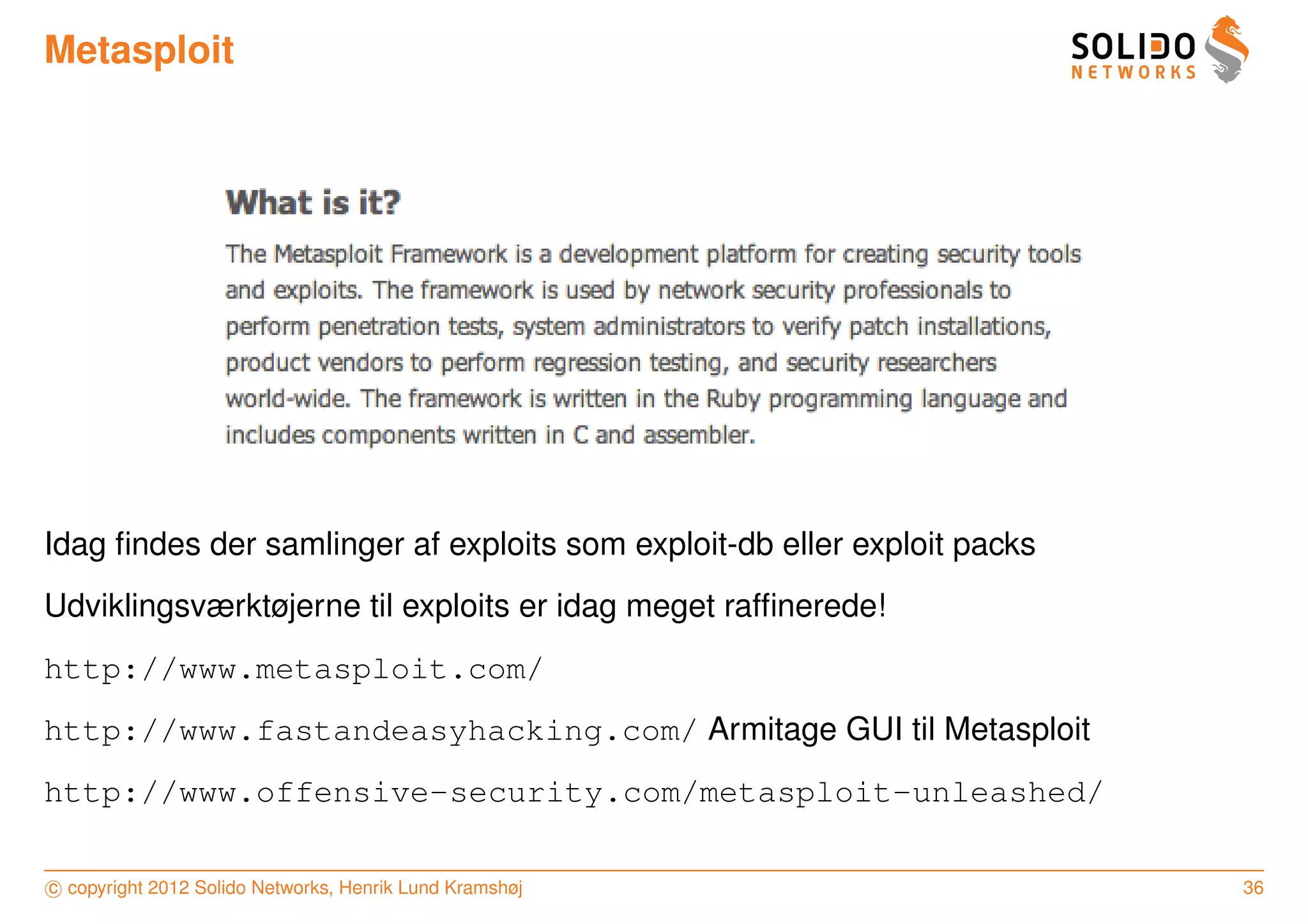 Metasploit




Idag ﬁndes der samlinger af exploits som exploit-db eller exploit packs
Udviklingsværktøjerne til exploits er idag meget rafﬁnerede!
http://www.metasploit.com/
http://www.fastandeasyhacking.com/ Armitage GUI til Metasploit
http://www.offensive-security.com/metasploit-unleashed/

c copyright 2012 Solido Networks, Henrik Lund Kramshøj                    36
 