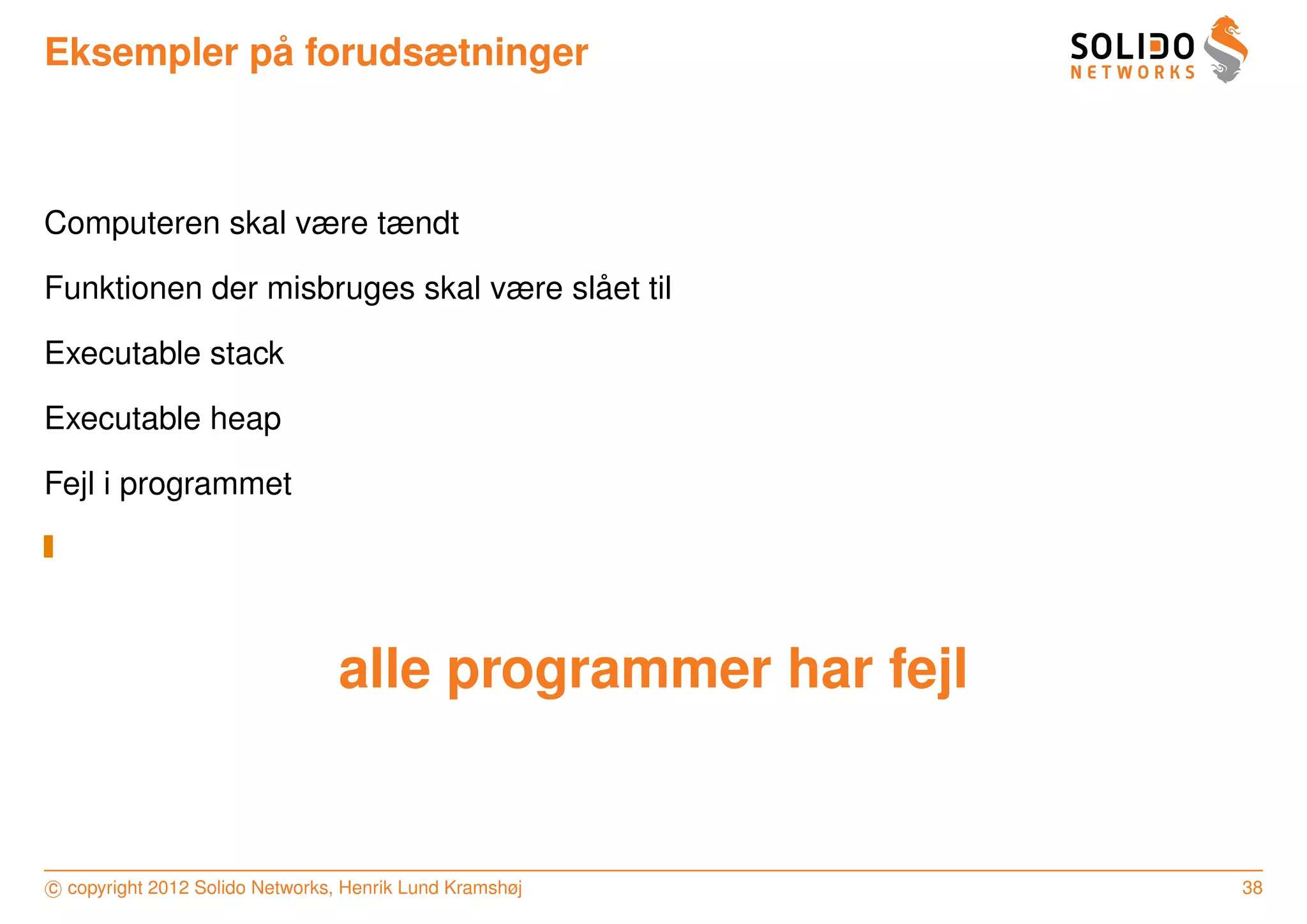 ˚
Eksempler pa forudsætninger



Computeren skal være tændt

                                     ˚
Funktionen der misbruges skal være slaet til

Executable stack

Executable heap

Fejl i programmet




                                 alle programmer har fejl


c copyright 2012 Solido Networks, Henrik Lund Kramshøj      38
 