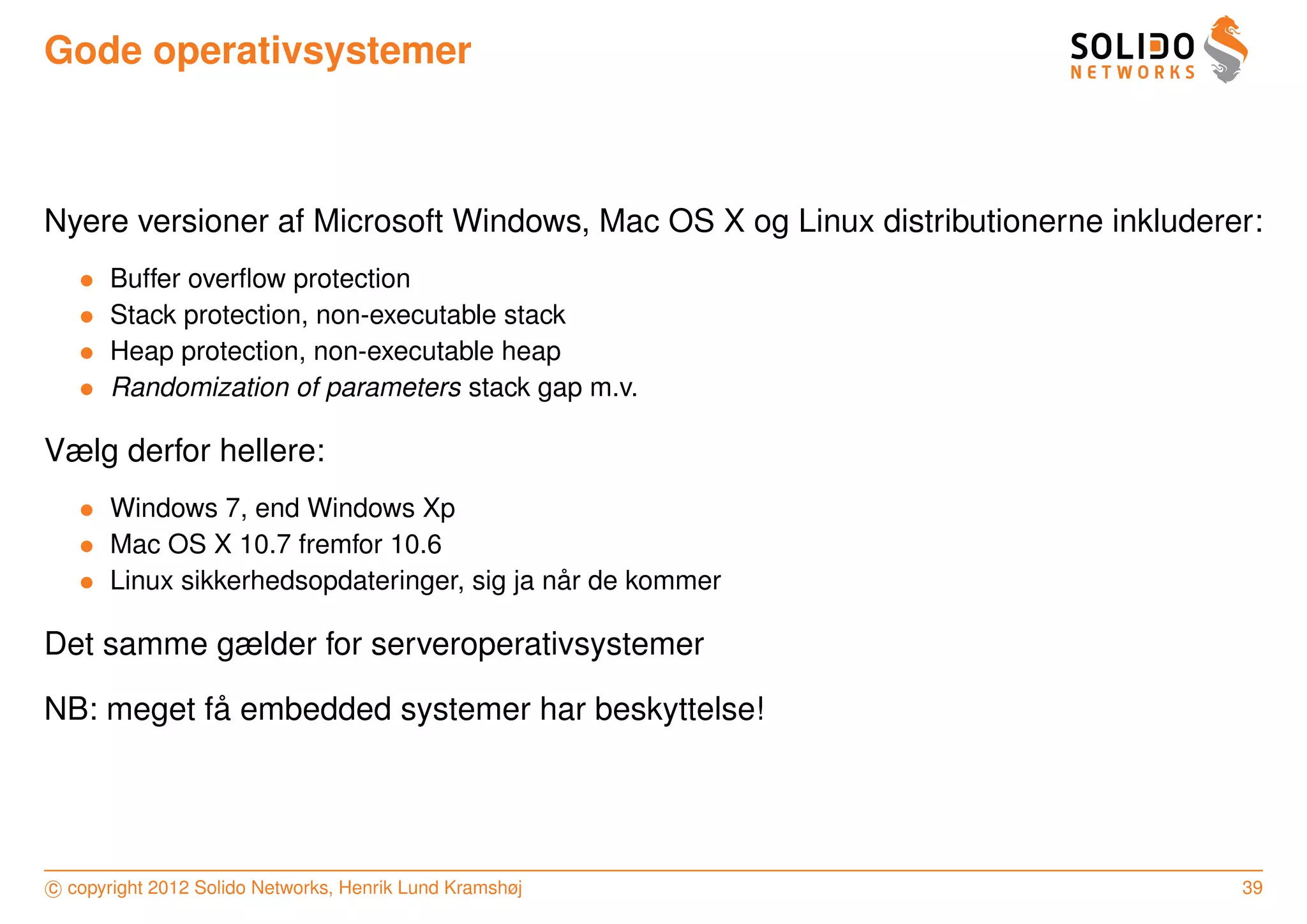 Gode operativsystemer



Nyere versioner af Microsoft Windows, Mac OS X og Linux distributionerne inkluderer:
   •   Buffer overﬂow protection
   •   Stack protection, non-executable stack
   •   Heap protection, non-executable heap
   •   Randomization of parameters stack gap m.v.

Vælg derfor hellere:
   • Windows 7, end Windows Xp
   • Mac OS X 10.7 fremfor 10.6
   • Linux sikkerhedsopdateringer, sig ja nar de kommer
                                           ˚

Det samme gælder for serveroperativsystemer

           ˚
NB: meget fa embedded systemer har beskyttelse!




c copyright 2012 Solido Networks, Henrik Lund Kramshøj                            39
 