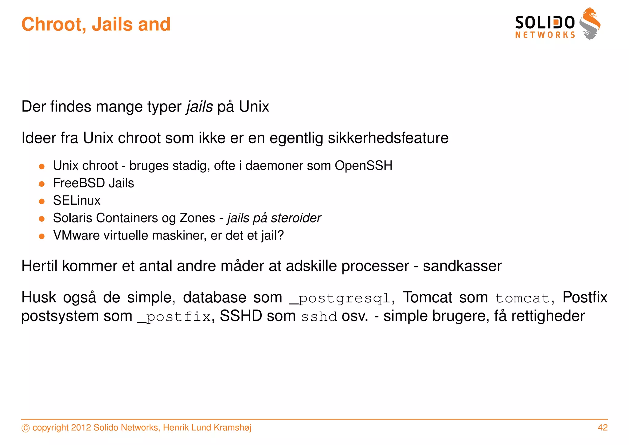 Chroot, Jails and



                             ˚
Der ﬁndes mange typer jails pa Unix

Ideer fra Unix chroot som ikke er en egentlig sikkerhedsfeature
   •   Unix chroot - bruges stadig, ofte i daemoner som OpenSSH
   •   FreeBSD Jails
   •   SELinux
   •                                         ˚
       Solaris Containers og Zones - jails pa steroider
   •   VMware virtuelle maskiner, er det et jail?

                              ˚
Hertil kommer et antal andre mader at adskille processer - sandkasser

         ˚
Husk ogsa de simple, database som _postgresql, Tomcat som tomcat, Postﬁx
                                                               ˚
postsystem som _postfix, SSHD som sshd osv. - simple brugere, fa rettigheder




c copyright 2012 Solido Networks, Henrik Lund Kramshøj                    42
 