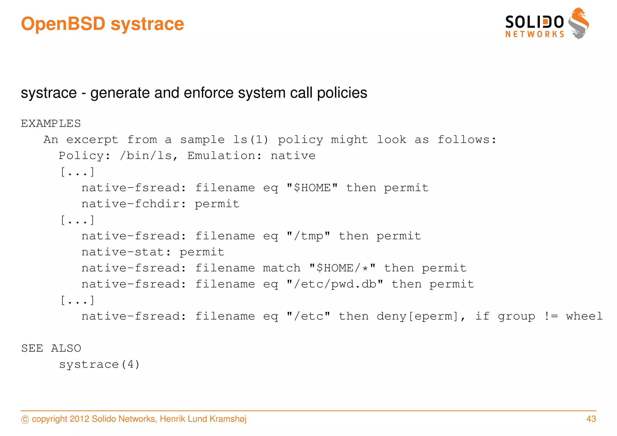 OpenBSD systrace


systrace - generate and enforce system call policies
EXAMPLES
   An excerpt from a sample ls(1) policy might look as follows:
     Policy: /bin/ls, Emulation: native
     [...]
         native-fsread: filename eq "$HOME" then permit
         native-fchdir: permit
     [...]
         native-fsread: filename eq "/tmp" then permit
         native-stat: permit
         native-fsread: filename match "$HOME/*" then permit
         native-fsread: filename eq "/etc/pwd.db" then permit
     [...]
         native-fsread: filename eq "/etc" then deny[eperm], if group != wheel

SEE ALSO
     systrace(4)



c copyright 2012 Solido Networks, Henrik Lund Kramshøj                     43
 