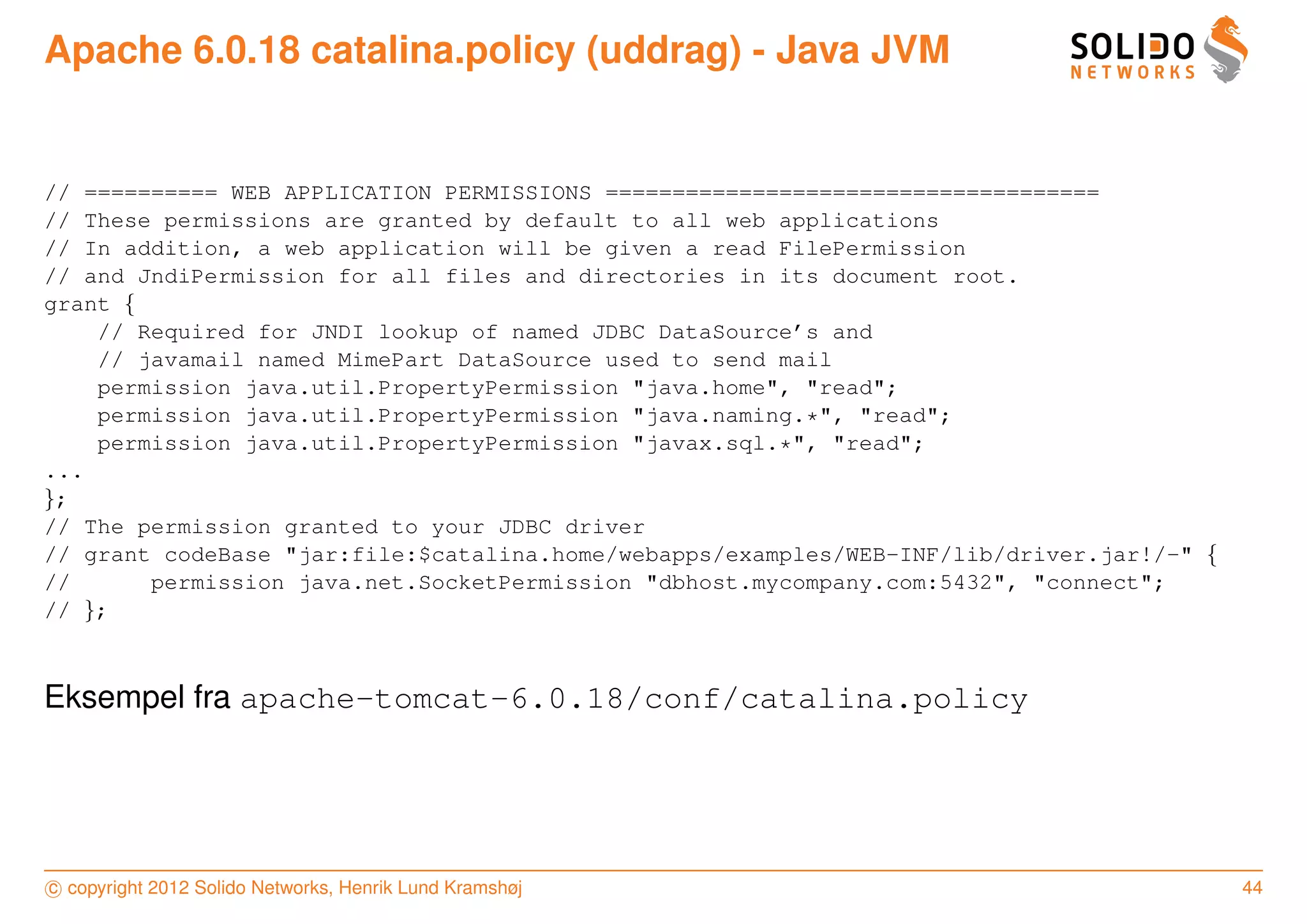 Apache 6.0.18 catalina.policy (uddrag) - Java JVM


// ========== WEB APPLICATION PERMISSIONS =====================================
// These permissions are granted by default to all web applications
// In addition, a web application will be given a read FilePermission
// and JndiPermission for all files and directories in its document root.
grant {
    // Required for JNDI lookup of named JDBC DataSource’s and
    // javamail named MimePart DataSource used to send mail
    permission java.util.PropertyPermission "java.home", "read";
    permission java.util.PropertyPermission "java.naming.*", "read";
    permission java.util.PropertyPermission "javax.sql.*", "read";
...
};
// The permission granted to your JDBC driver
// grant codeBase "jar:file:$catalina.home/webapps/examples/WEB-INF/lib/driver.jar!/-" {
//      permission java.net.SocketPermission "dbhost.mycompany.com:5432", "connect";
// };



Eksempel fra apache-tomcat-6.0.18/conf/catalina.policy




c copyright 2012 Solido Networks, Henrik Lund Kramshøj                                     44
 