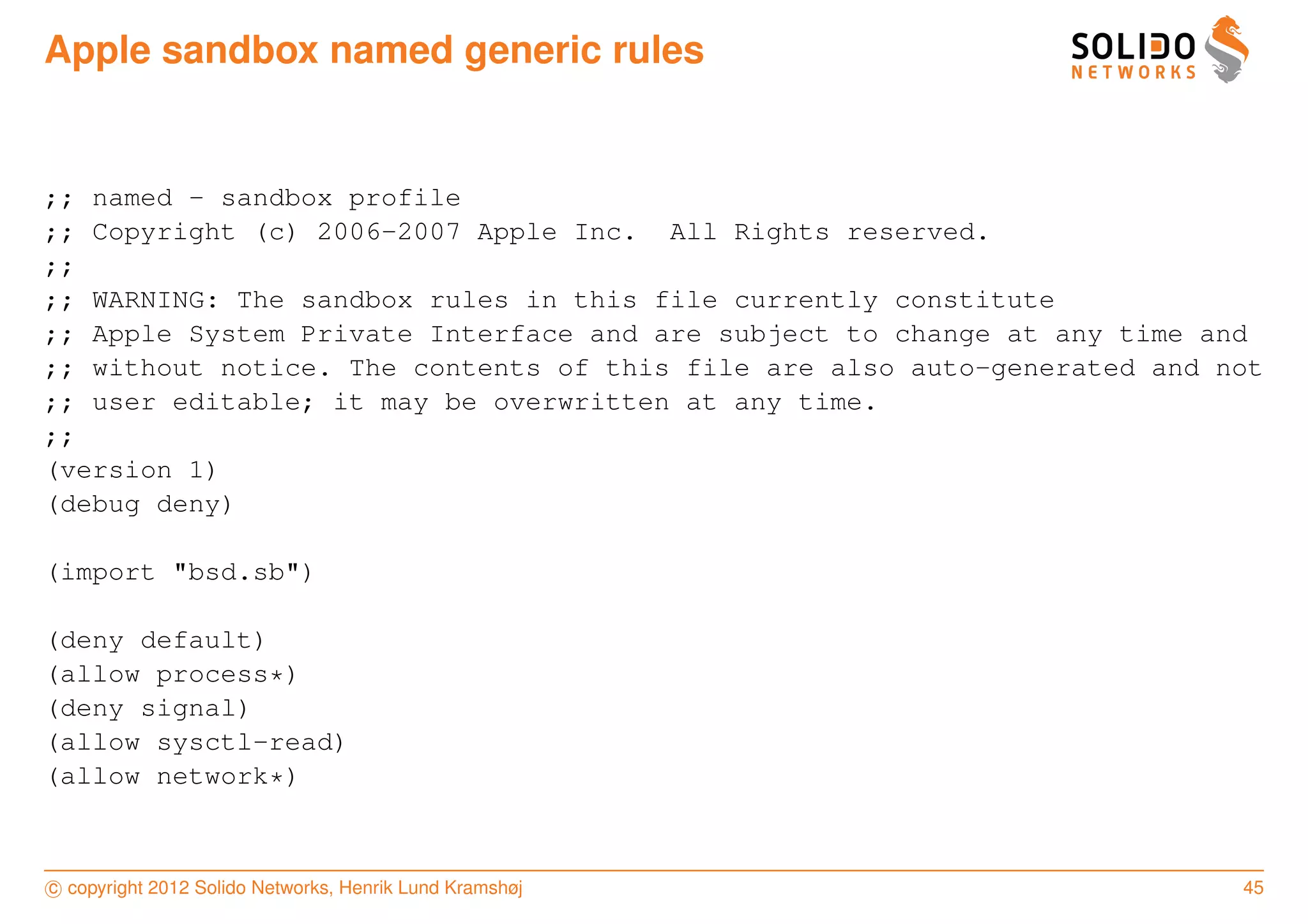 Apple sandbox named generic rules


;; named - sandbox profile
;; Copyright (c) 2006-2007 Apple Inc. All Rights reserved.
;;
;; WARNING: The sandbox rules in this file currently constitute
;; Apple System Private Interface and are subject to change at any time and
;; without notice. The contents of this file are also auto-generated and not
;; user editable; it may be overwritten at any time.
;;
(version 1)
(debug deny)

(import "bsd.sb")

(deny default)
(allow process*)
(deny signal)
(allow sysctl-read)
(allow network*)



c copyright 2012 Solido Networks, Henrik Lund Kramshøj                    45
 