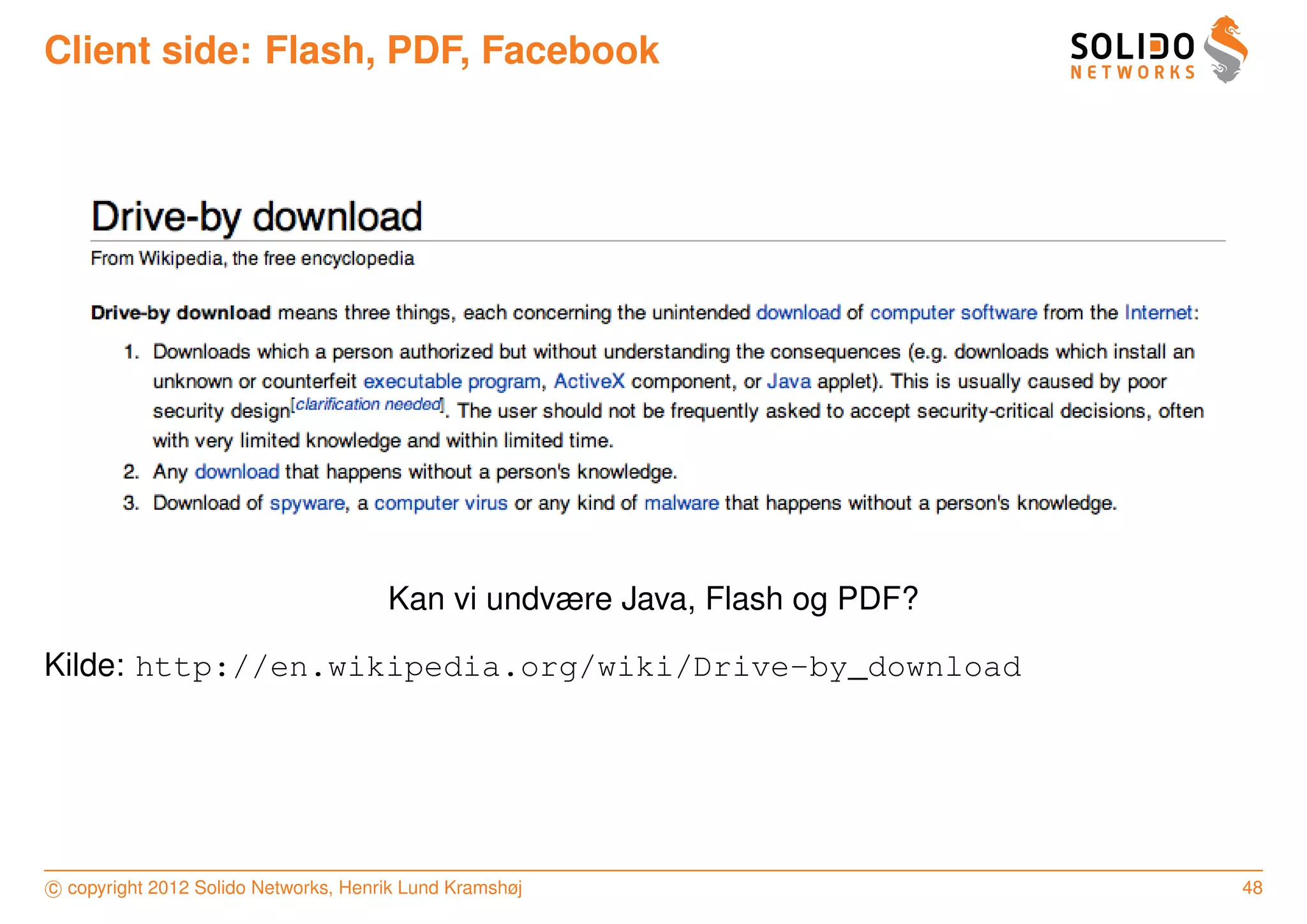 Client side: Flash, PDF, Facebook




                                      Kan vi undvære Java, Flash og PDF?

Kilde: http://en.wikipedia.org/wiki/Drive-by_download




c copyright 2012 Solido Networks, Henrik Lund Kramshøj                     48
 