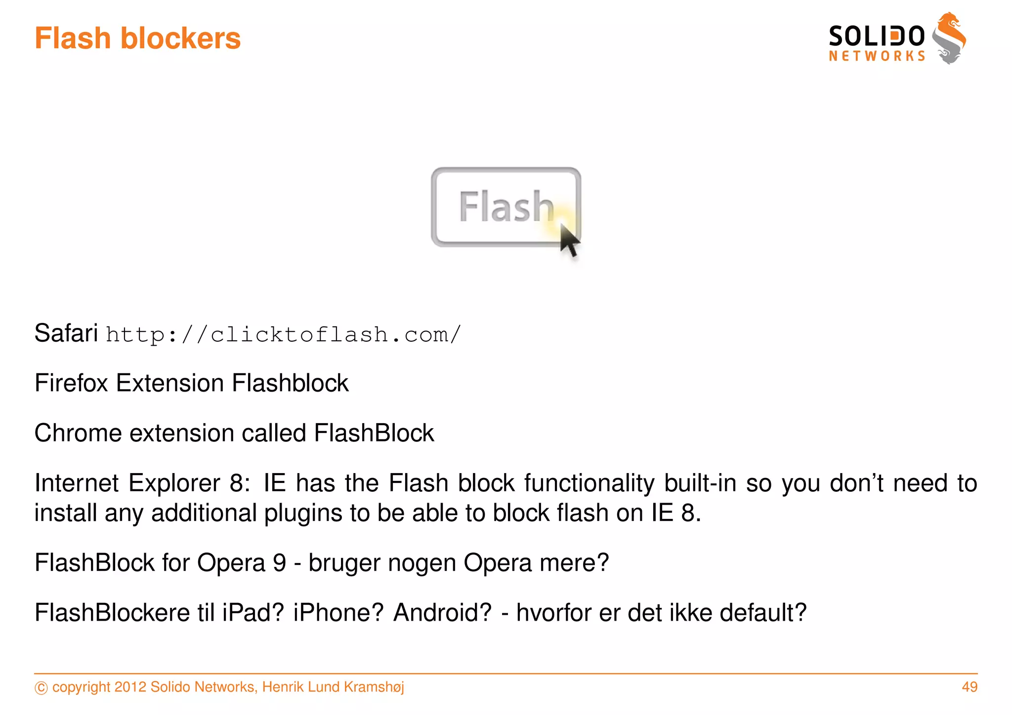Flash blockers




Safari http://clicktoflash.com/

Firefox Extension Flashblock

Chrome extension called FlashBlock

Internet Explorer 8: IE has the Flash block functionality built-in so you don’t need to
install any additional plugins to be able to block ﬂash on IE 8.

FlashBlock for Opera 9 - bruger nogen Opera mere?

FlashBlockere til iPad? iPhone? Android? - hvorfor er det ikke default?

c copyright 2012 Solido Networks, Henrik Lund Kramshøj                               49
 