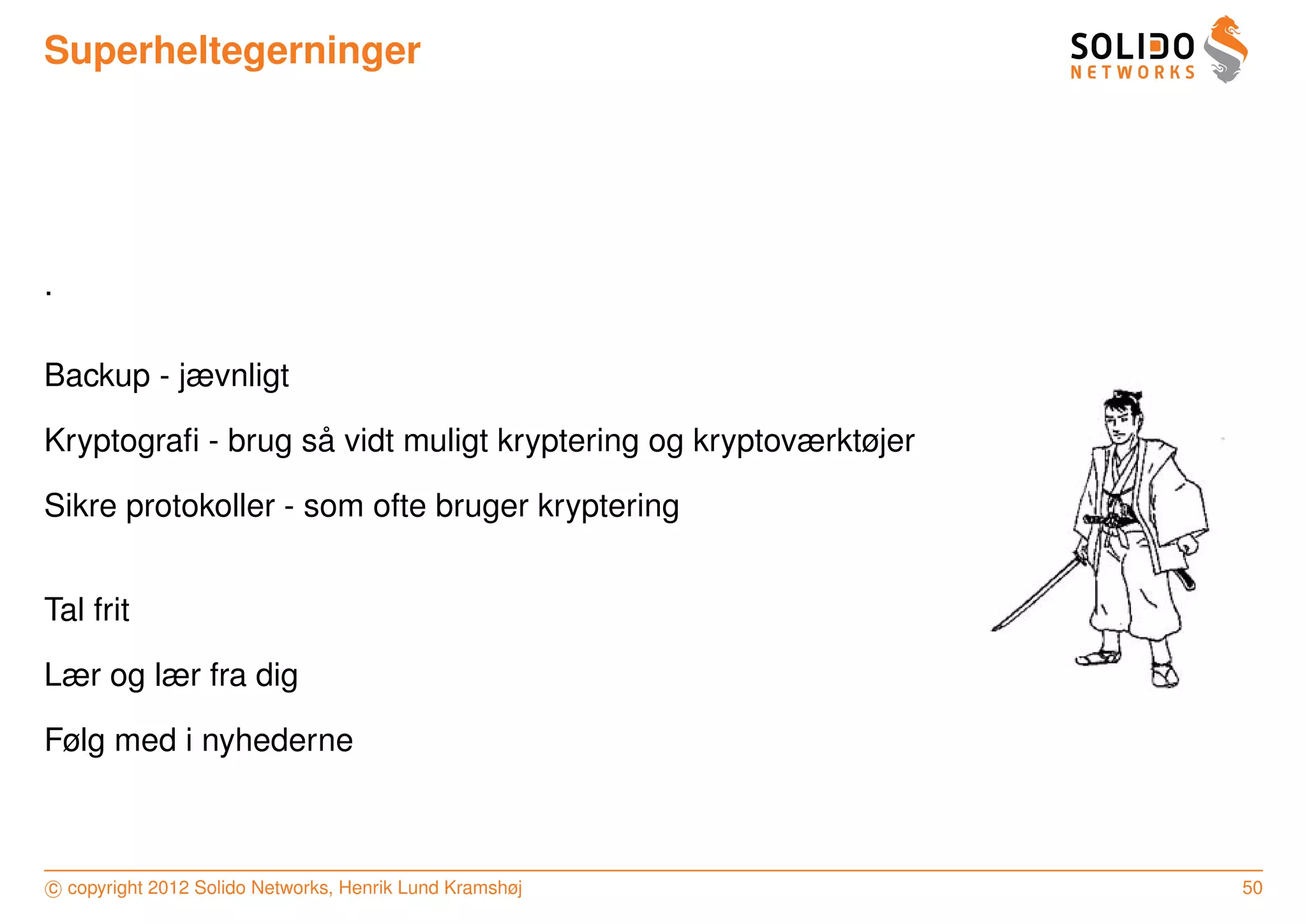 Superheltegerninger




.

Backup - jævnligt

                   ˚
Kryptograﬁ - brug sa vidt muligt kryptering og kryptoværktøjer

Sikre protokoller - som ofte bruger kryptering


Tal frit

Lær og lær fra dig

Følg med i nyhederne



c copyright 2012 Solido Networks, Henrik Lund Kramshøj           50
 