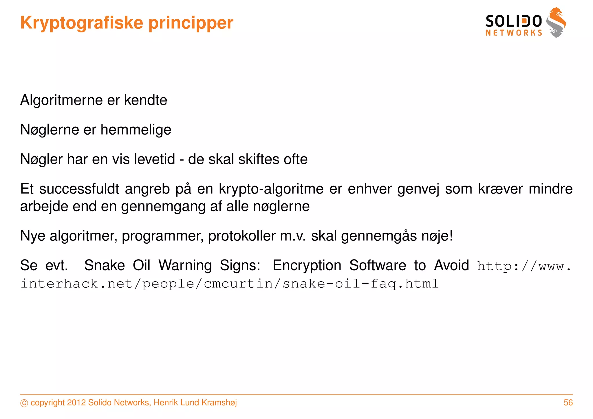 Kryptograﬁske principper



Algoritmerne er kendte

Nøglerne er hemmelige

Nøgler har en vis levetid - de skal skiftes ofte

                        ˚
Et successfuldt angreb pa en krypto-algoritme er enhver genvej som kræver mindre
arbejde end en gennemgang af alle nøglerne

                                                         ˚
Nye algoritmer, programmer, protokoller m.v. skal gennemgas nøje!

Se evt. Snake Oil Warning Signs: Encryption Software to Avoid http://www.
interhack.net/people/cmcurtin/snake-oil-faq.html




c copyright 2012 Solido Networks, Henrik Lund Kramshøj                        56
 