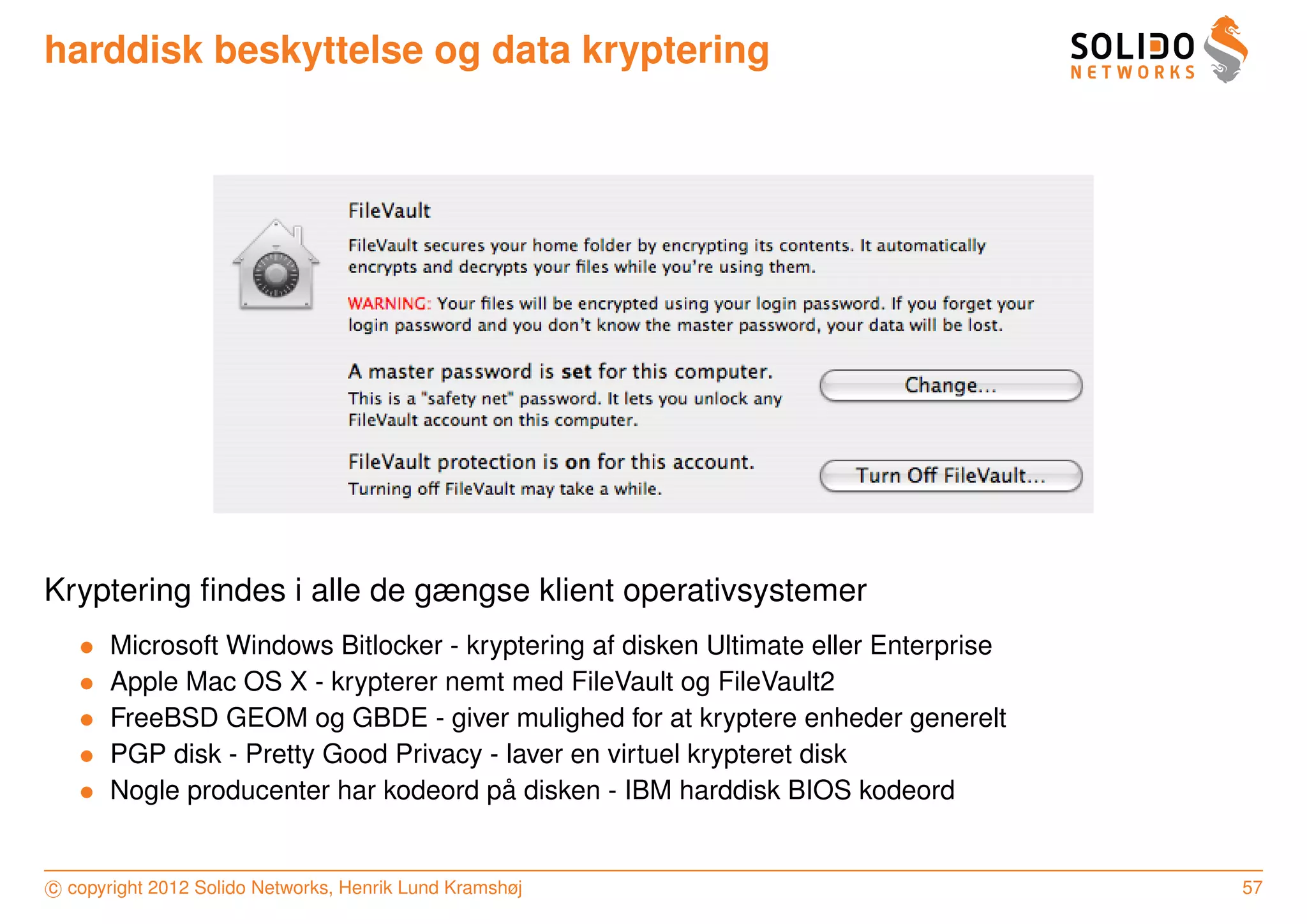 harddisk beskyttelse og data kryptering




Kryptering ﬁndes i alle de gængse klient operativsystemer
   •   Microsoft Windows Bitlocker - kryptering af disken Ultimate eller Enterprise
   •   Apple Mac OS X - krypterer nemt med FileVault og FileVault2
   •   FreeBSD GEOM og GBDE - giver mulighed for at kryptere enheder generelt
   •   PGP disk - Pretty Good Privacy - laver en virtuel krypteret disk
   •                                    ˚
       Nogle producenter har kodeord pa disken - IBM harddisk BIOS kodeord


c copyright 2012 Solido Networks, Henrik Lund Kramshøj                                57
 