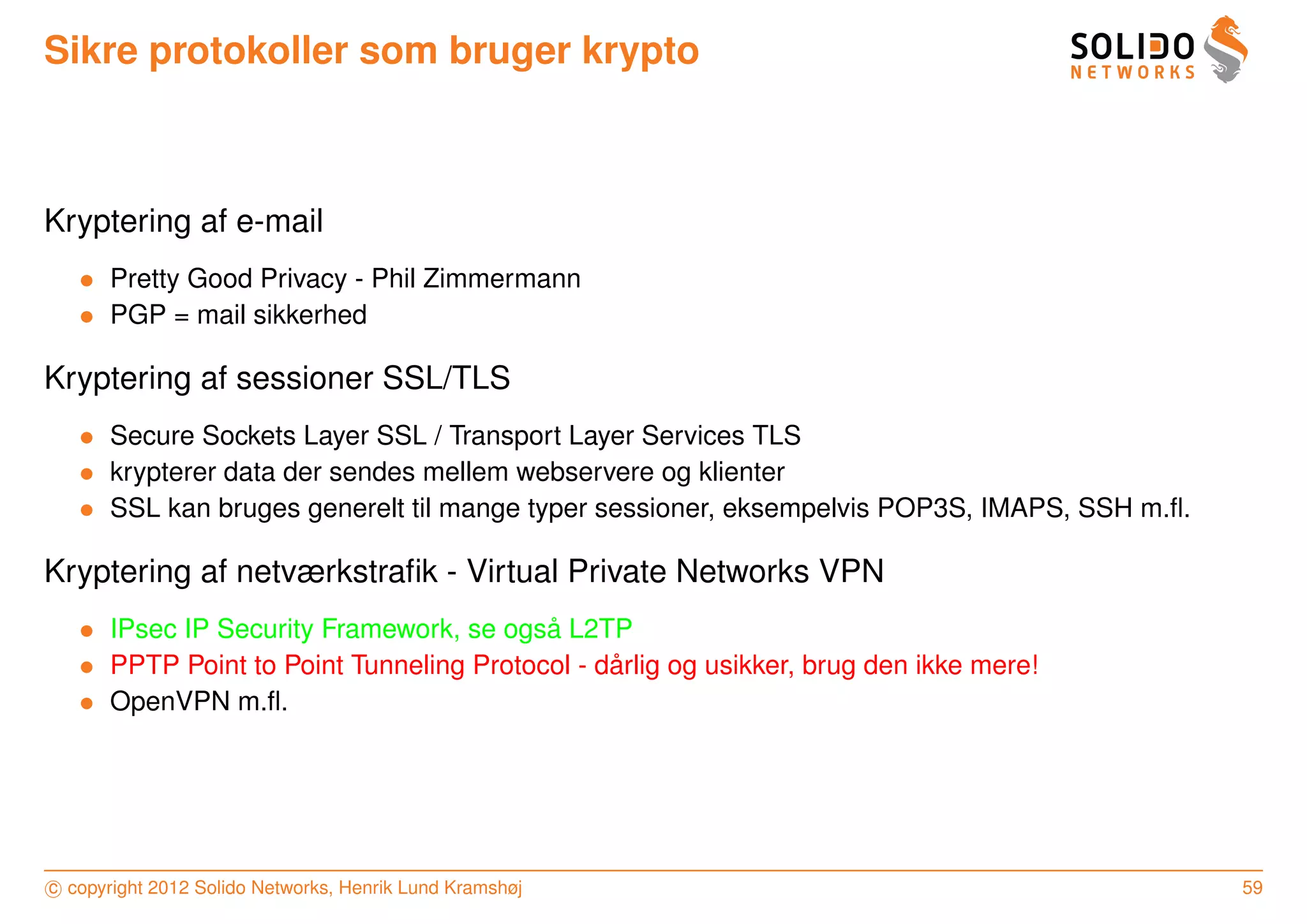 Sikre protokoller som bruger krypto



Kryptering af e-mail
   • Pretty Good Privacy - Phil Zimmermann
   • PGP = mail sikkerhed

Kryptering af sessioner SSL/TLS
   • Secure Sockets Layer SSL / Transport Layer Services TLS
   • krypterer data der sendes mellem webservere og klienter
   • SSL kan bruges generelt til mange typer sessioner, eksempelvis POP3S, IMAPS, SSH m.ﬂ.

Kryptering af netværkstraﬁk - Virtual Private Networks VPN
   • IPsec IP Security Framework, se ogsa L2TP
                                         ˚
   • PPTP Point to Point Tunneling Protocol - darlig og usikker, brug den ikke mere!
                                               ˚
   • OpenVPN m.ﬂ.




c copyright 2012 Solido Networks, Henrik Lund Kramshøj                                       59
 