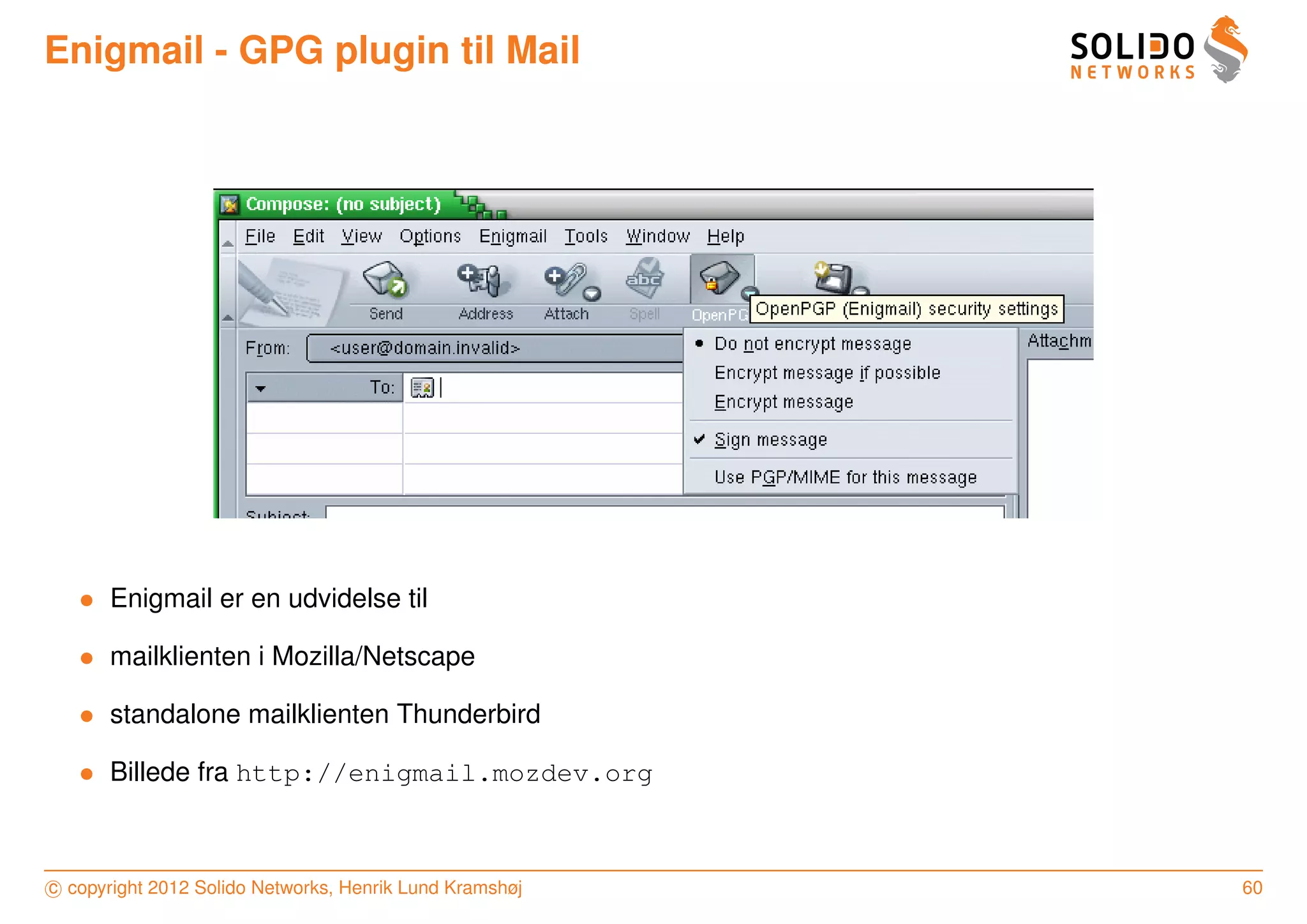 Enigmail - GPG plugin til Mail




   • Enigmail er en udvidelse til

   • mailklienten i Mozilla/Netscape

   • standalone mailklienten Thunderbird

   • Billede fra http://enigmail.mozdev.org



c copyright 2012 Solido Networks, Henrik Lund Kramshøj   60
 