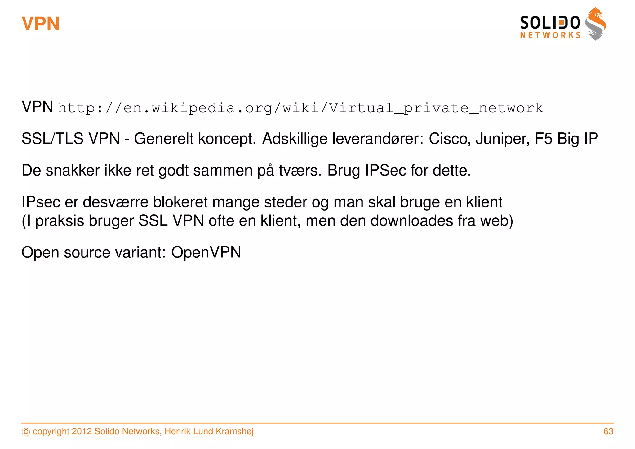 VPN



VPN http://en.wikipedia.org/wiki/Virtual_private_network

SSL/TLS VPN - Generelt koncept. Adskillige leverandører: Cisco, Juniper, F5 Big IP

                                 ˚
De snakker ikke ret godt sammen pa tværs. Brug IPSec for dette.

IPsec er desværre blokeret mange steder og man skal bruge en klient
(I praksis bruger SSL VPN ofte en klient, men den downloades fra web)

Open source variant: OpenVPN




c copyright 2012 Solido Networks, Henrik Lund Kramshøj                               63
 