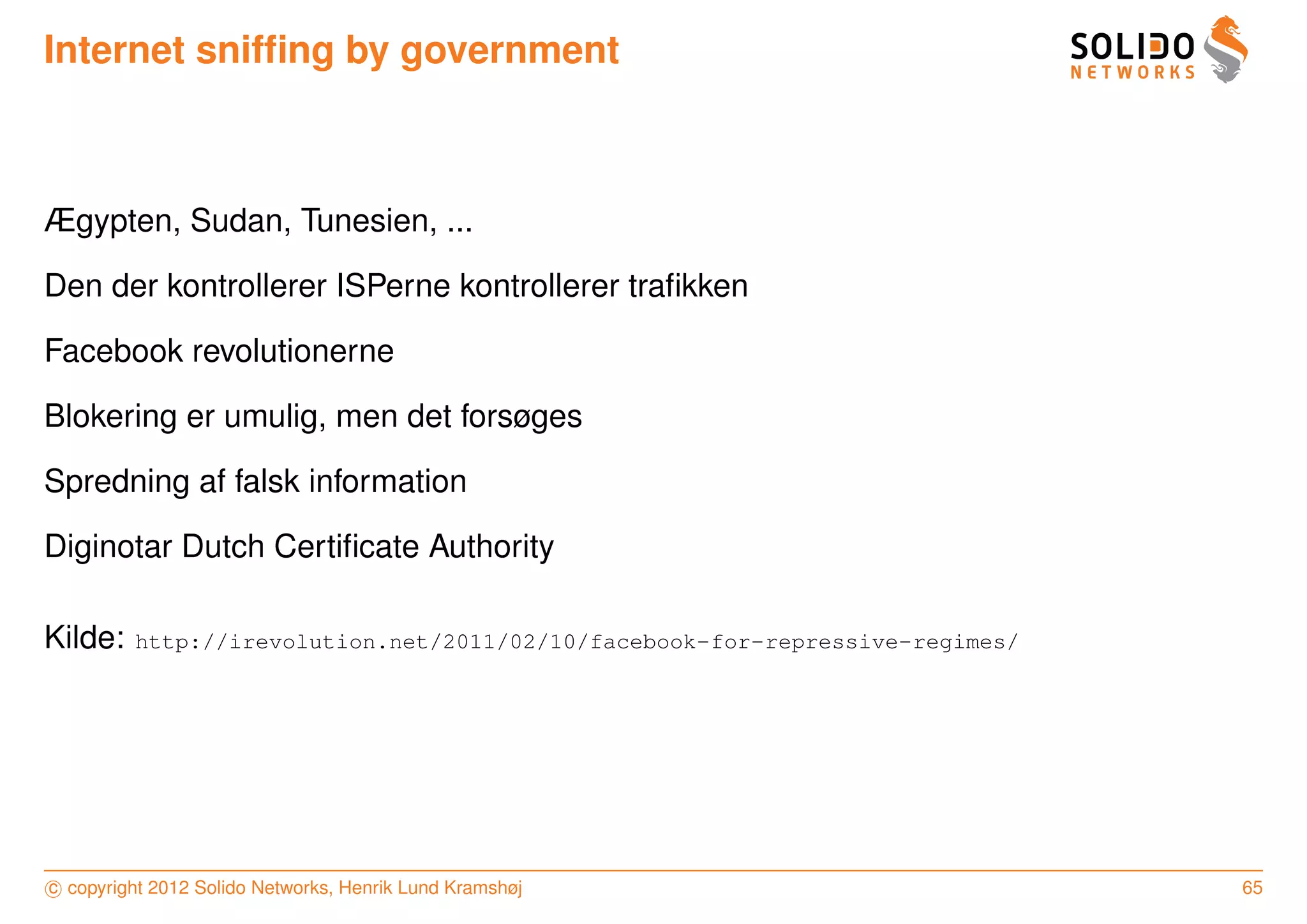 Internet snifﬁng by government



Ægypten, Sudan, Tunesien, ...

Den der kontrollerer ISPerne kontrollerer traﬁkken

Facebook revolutionerne

Blokering er umulig, men det forsøges

Spredning af falsk information

Diginotar Dutch Certiﬁcate Authority

Kilde:   http://irevolution.net/2011/02/10/facebook-for-repressive-regimes/




c copyright 2012 Solido Networks, Henrik Lund Kramshøj                        65
 