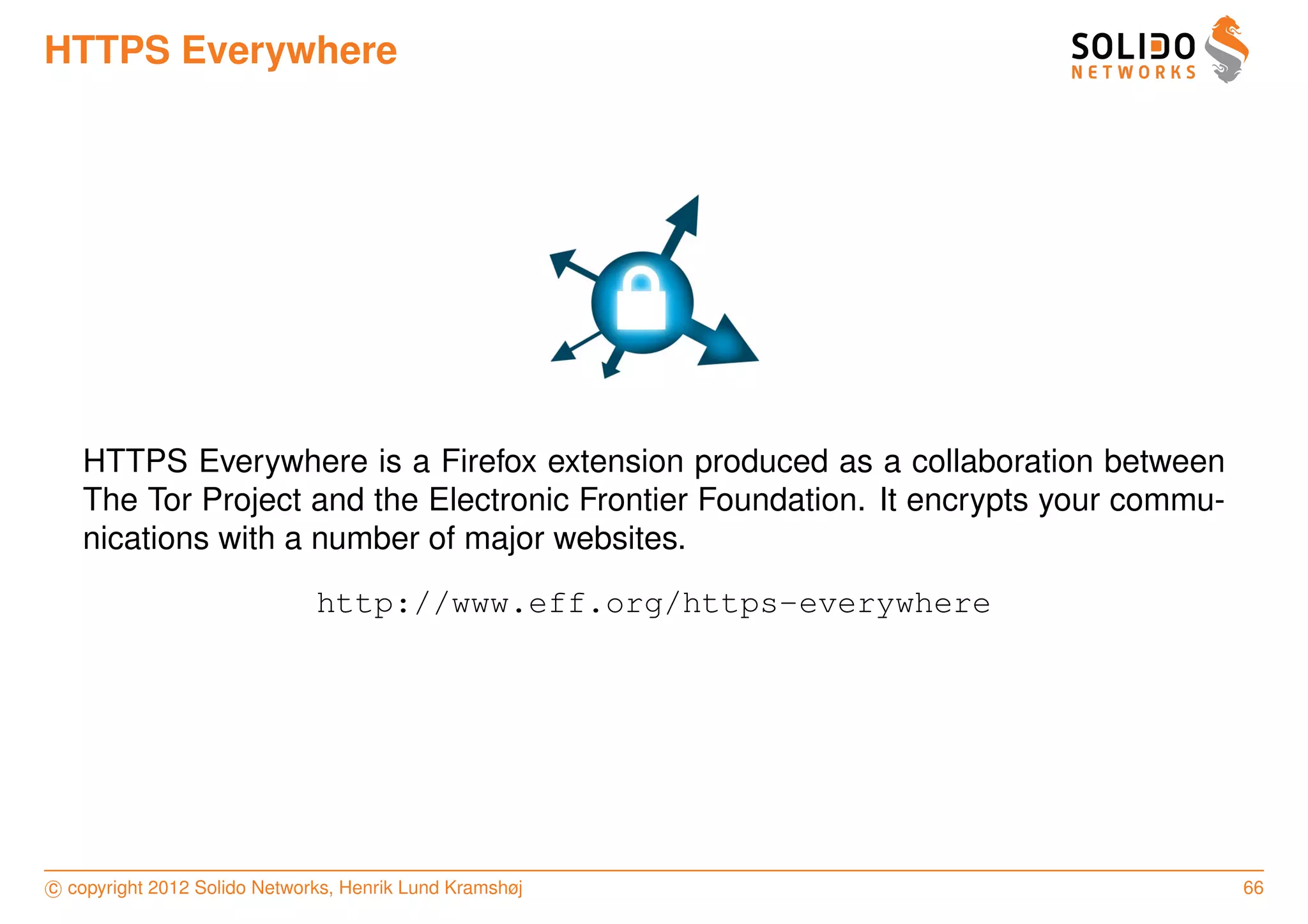 HTTPS Everywhere




   HTTPS Everywhere is a Firefox extension produced as a collaboration between
   The Tor Project and the Electronic Frontier Foundation. It encrypts your commu-
   nications with a number of major websites.
                              http://www.eff.org/https-everywhere




c copyright 2012 Solido Networks, Henrik Lund Kramshøj                               66
 