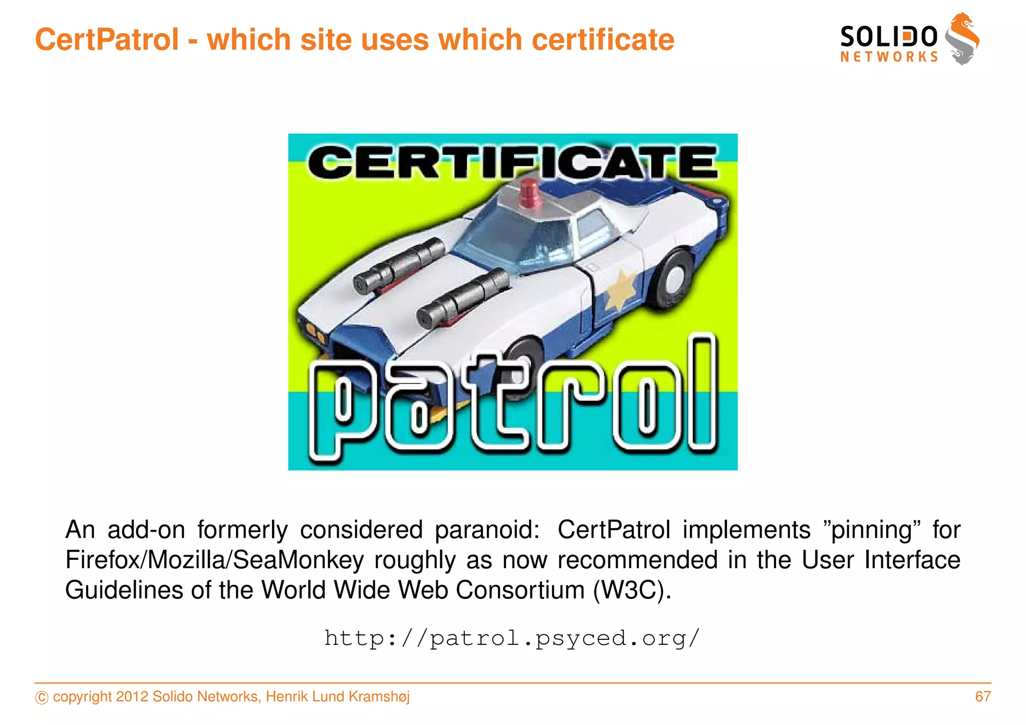 CertPatrol - which site uses which certiﬁcate




   An add-on formerly considered paranoid: CertPatrol implements ”pinning” for
   Firefox/Mozilla/SeaMonkey roughly as now recommended in the User Interface
   Guidelines of the World Wide Web Consortium (W3C).
                                         http://patrol.psyced.org/

c copyright 2012 Solido Networks, Henrik Lund Kramshøj                           67
 