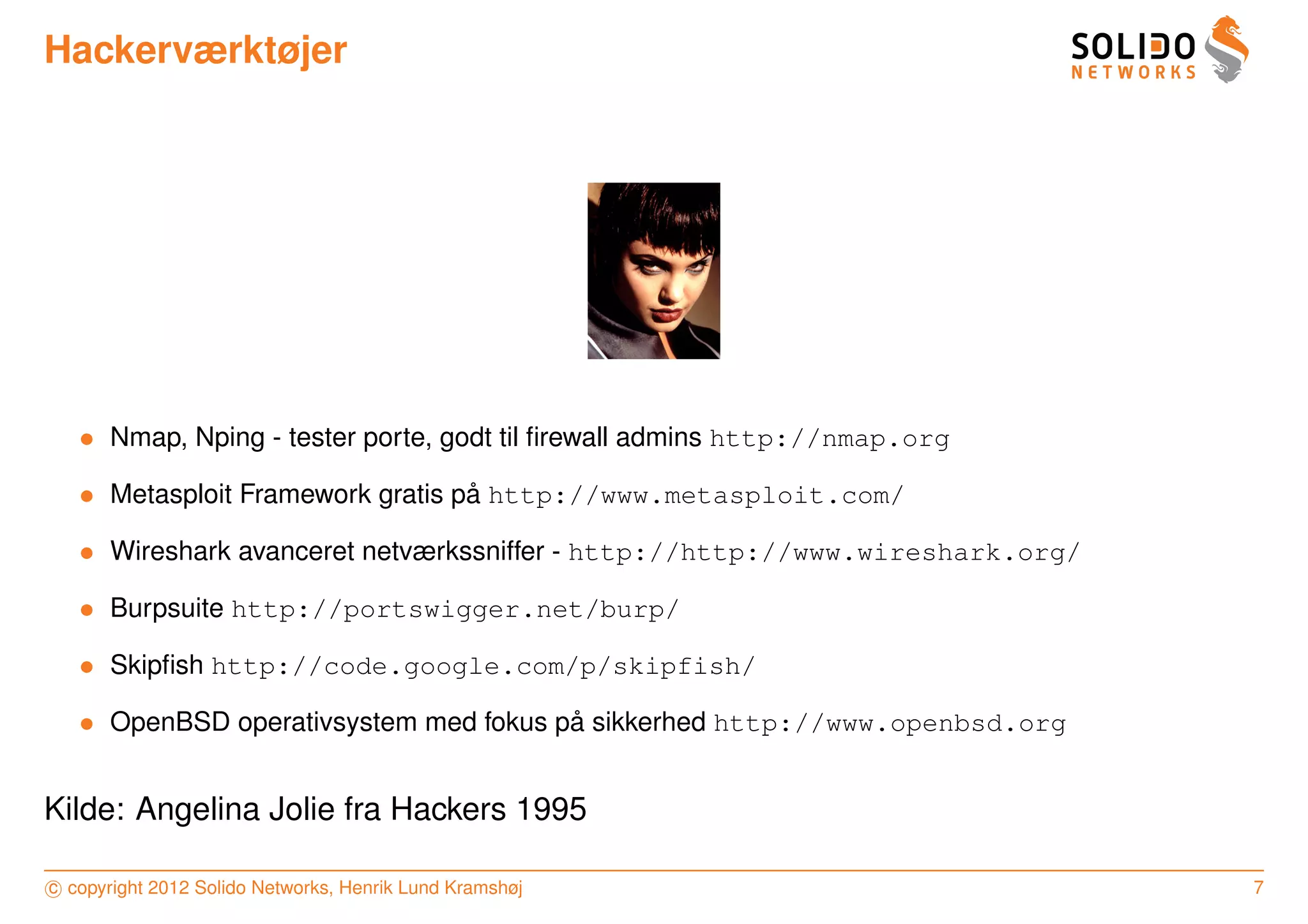 Hackerværktøjer




   • Nmap, Nping - tester porte, godt til ﬁrewall admins http://nmap.org

   • Metasploit Framework gratis pa http://www.metasploit.com/
                                  ˚

   • Wireshark avanceret netværkssniffer - http://http://www.wireshark.org/

   • Burpsuite http://portswigger.net/burp/

   • Skipﬁsh http://code.google.com/p/skipfish/

   • OpenBSD operativsystem med fokus pa sikkerhed http://www.openbsd.org
                                       ˚


Kilde: Angelina Jolie fra Hackers 1995

c copyright 2012 Solido Networks, Henrik Lund Kramshøj                        7
 