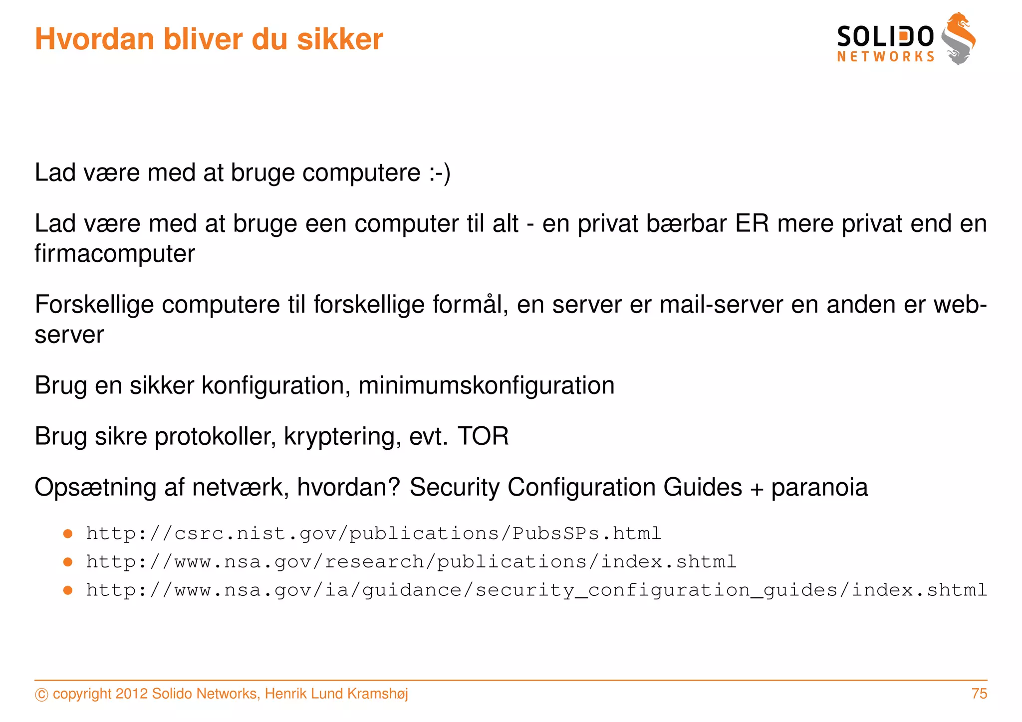 Hvordan bliver du sikker



Lad være med at bruge computere :-)

Lad være med at bruge een computer til alt - en privat bærbar ER mere privat end en
ﬁrmacomputer

                                          ˚
Forskellige computere til forskellige formal, en server er mail-server en anden er web-
server

Brug en sikker konﬁguration, minimumskonﬁguration

Brug sikre protokoller, kryptering, evt. TOR

Opsætning af netværk, hvordan? Security Conﬁguration Guides + paranoia
   • http://csrc.nist.gov/publications/PubsSPs.html
   • http://www.nsa.gov/research/publications/index.shtml
   • http://www.nsa.gov/ia/guidance/security_configuration_guides/index.shtml



c copyright 2012 Solido Networks, Henrik Lund Kramshøj                               75
 
