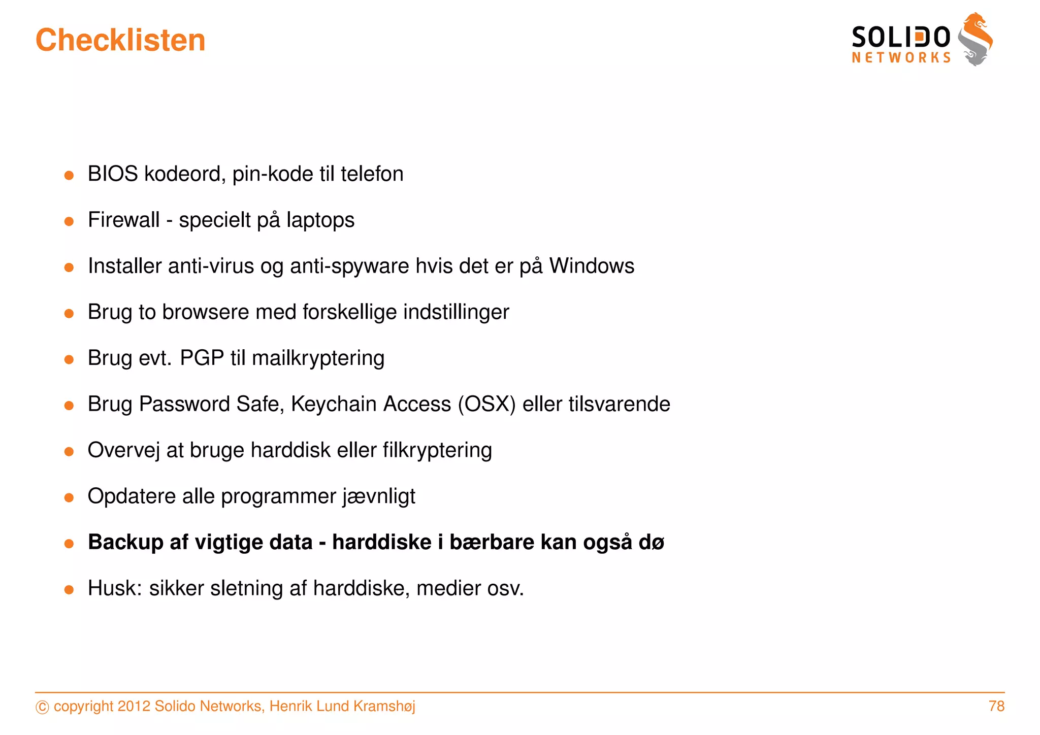 Checklisten



   • BIOS kodeord, pin-kode til telefon

   • Firewall - specielt pa laptops
                          ˚

   • Installer anti-virus og anti-spyware hvis det er pa Windows
                                                       ˚

   • Brug to browsere med forskellige indstillinger

   • Brug evt. PGP til mailkryptering

   • Brug Password Safe, Keychain Access (OSX) eller tilsvarende

   • Overvej at bruge harddisk eller ﬁlkryptering

   • Opdatere alle programmer jævnligt

   • Backup af vigtige data - harddiske i bærbare kan ogsa dø
                                                         ˚

   • Husk: sikker sletning af harddiske, medier osv.




c copyright 2012 Solido Networks, Henrik Lund Kramshøj             78
 