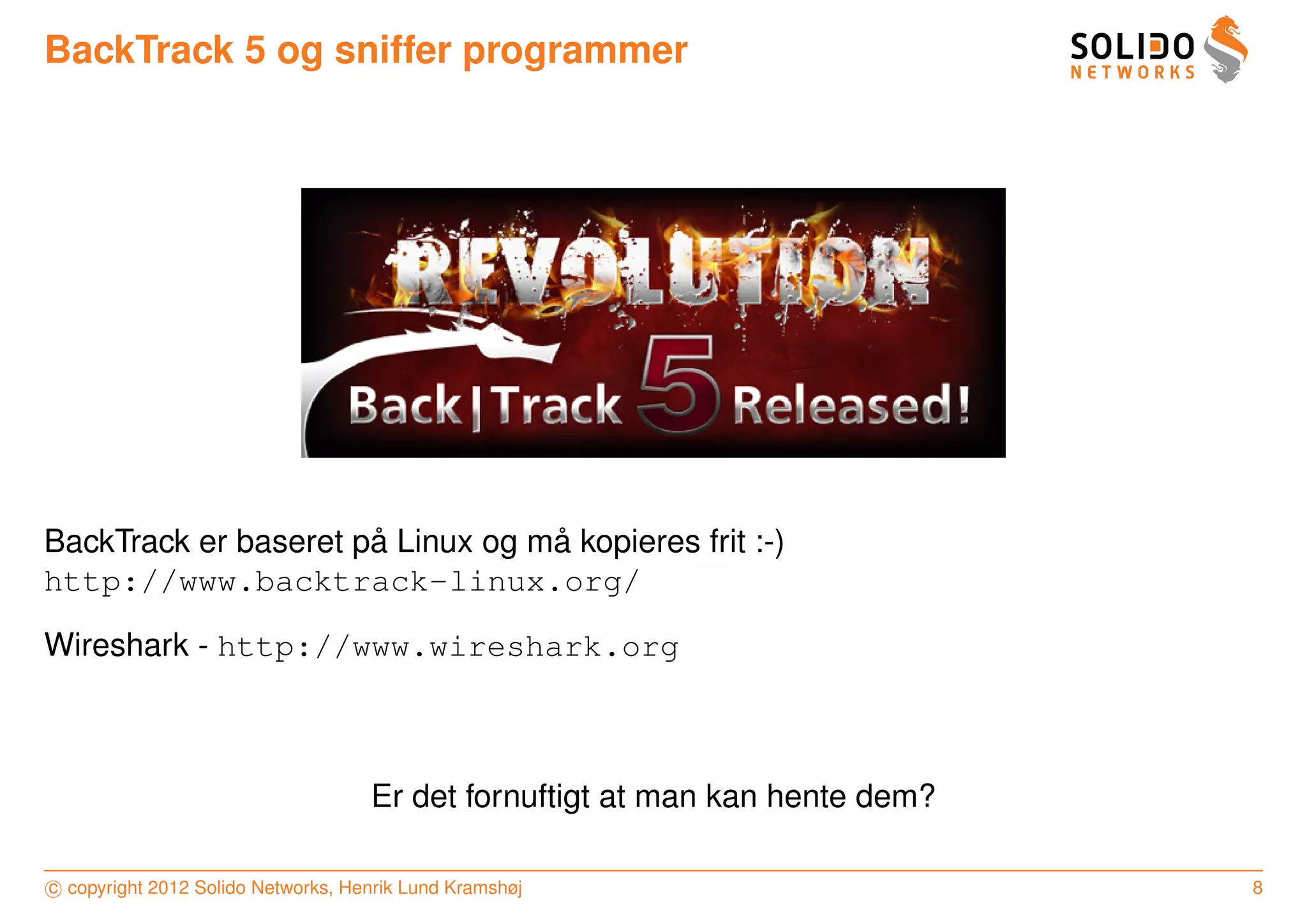 BackTrack 5 og sniffer programmer




                      ˚           ˚
BackTrack er baseret pa Linux og ma kopieres frit :-)
http://www.backtrack-linux.org/

Wireshark - http://www.wireshark.org



                                    Er det fornuftigt at man kan hente dem?

c copyright 2012 Solido Networks, Henrik Lund Kramshøj                        8
 