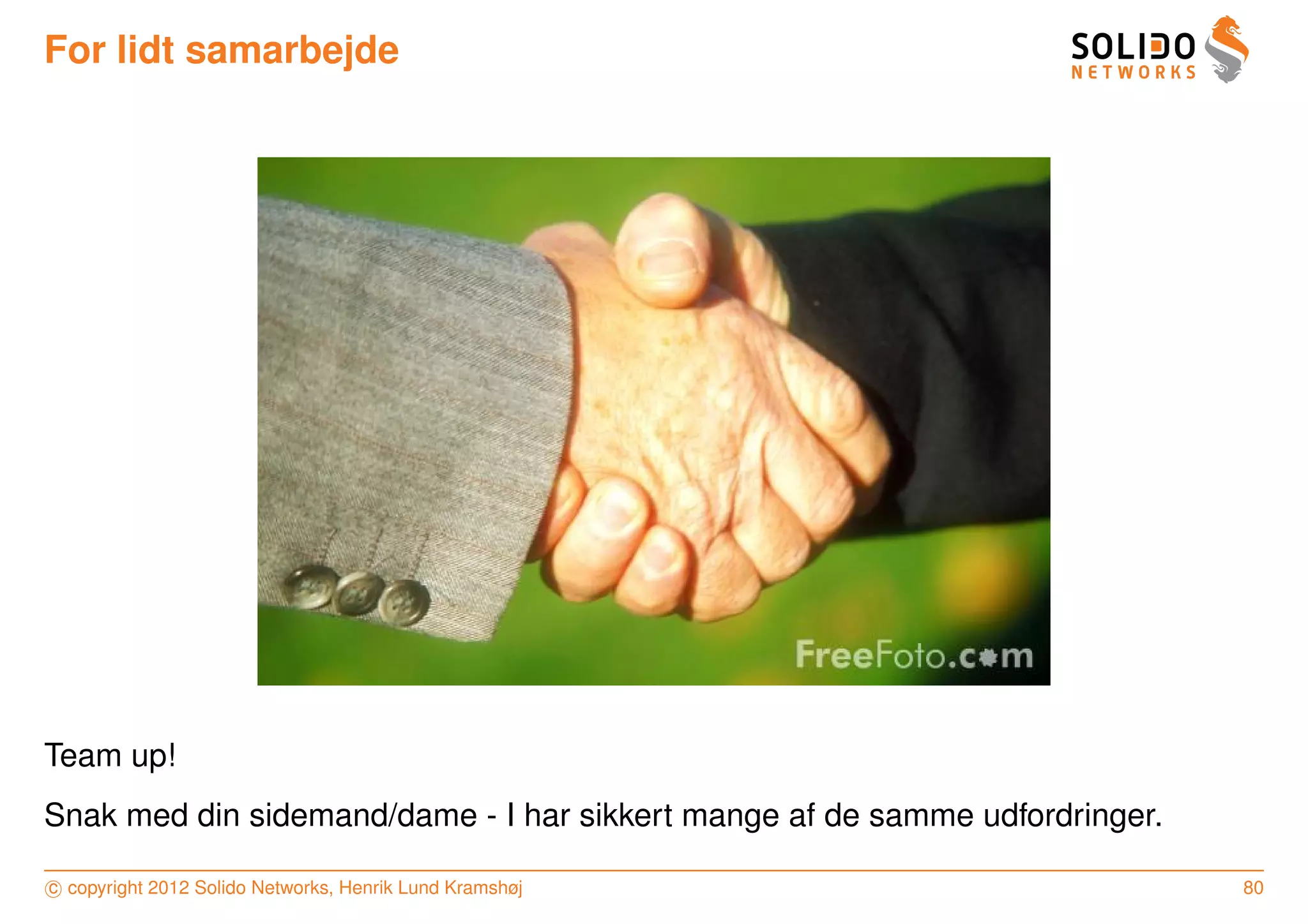 For lidt samarbejde




Team up!
Snak med din sidemand/dame - I har sikkert mange af de samme udfordringer.

c copyright 2012 Solido Networks, Henrik Lund Kramshøj                       80
 