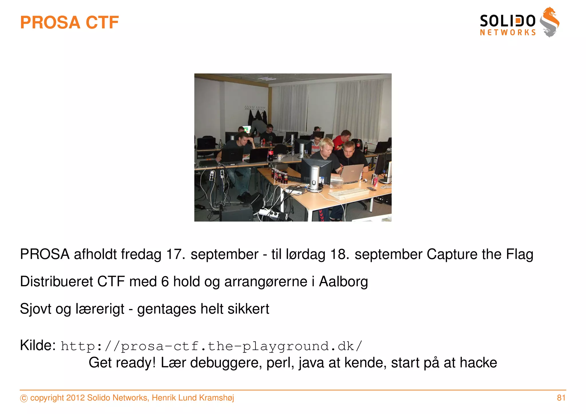 PROSA CTF




PROSA afholdt fredag 17. september - til lørdag 18. september Capture the Flag
Distribueret CTF med 6 hold og arrangørerne i Aalborg
Sjovt og lærerigt - gentages helt sikkert

Kilde: http://prosa-ctf.the-playground.dk/
                                                                ˚
          Get ready! Lær debuggere, perl, java at kende, start pa at hacke

c copyright 2012 Solido Networks, Henrik Lund Kramshøj                           81
 