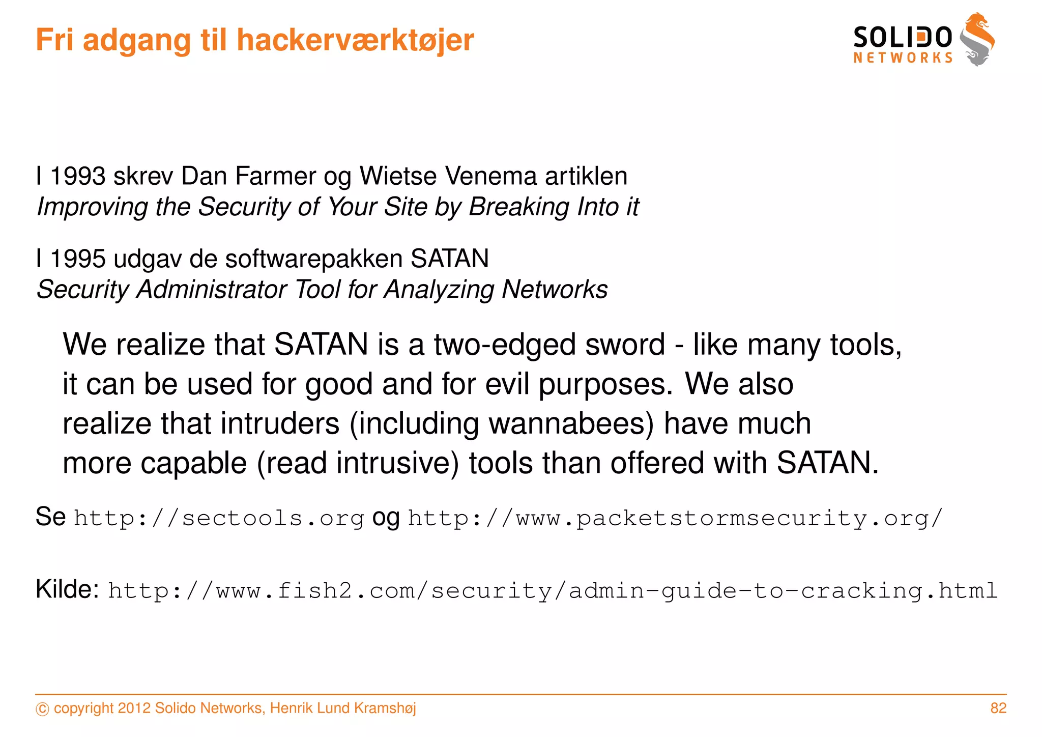 Fri adgang til hackerværktøjer



I 1993 skrev Dan Farmer og Wietse Venema artiklen
Improving the Security of Your Site by Breaking Into it

I 1995 udgav de softwarepakken SATAN
Security Administrator Tool for Analyzing Networks

   We realize that SATAN is a two-edged sword - like many tools,
   it can be used for good and for evil purposes. We also
   realize that intruders (including wannabees) have much
   more capable (read intrusive) tools than offered with SATAN.
Se http://sectools.org og http://www.packetstormsecurity.org/

Kilde: http://www.fish2.com/security/admin-guide-to-cracking.html



c copyright 2012 Solido Networks, Henrik Lund Kramshøj             82
 