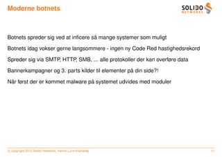 Moderne botnets



                                    ˚
Botnets spreder sig ved at inﬁcere sa mange systemer som muligt

Botnets idag vokser gerne langsommere - ingen ny Code Red hastighedsrekord

Spreder sig via SMTP, HTTP, SMB, ... alle protokoller der kan overføre data

                                                  ˚
Bannerkampagner og 3. parts kilder til elementer pa din side?!

 ˚                               ˚
Nar først der er kommet malware pa systemet udvides med moduler




c copyright 2012 Solido Networks, Henrik Lund Kramshøj                        11
 