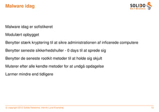 Malware idag



Malware idag er soﬁstikeret

Modulært opbygget

Benytter stærk kryptering til at sikre administrationen af inﬁcerede computere

Benytter seneste sikkerhedshuller - 0 days til at sprede sig

Benytter de seneste rootkit metoder til at holde sig skjult

                                             ˚
Muterer efter alle kendte metoder for at undga opdagelse

Larmer mindre end tidligere




c copyright 2012 Solido Networks, Henrik Lund Kramshøj                           12
 