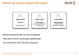 Botnets og malware sælges med support




                         Dagens tilbud                     Friske botnets          Supportaftale

                           trojanere                         Friske phish         trojanersupport
                                                         inﬁceret indenfor den      email, IRC, IM
                        Køb 2 betal for 1                    seneste uge         Betal med kreditkort




Malware programmører har lært kundepleje

                       ˚
”Køb denne version og fa gratis opdateringer”

Lej vores botnet med 100.000 computere




c copyright 2012 Solido Networks, Henrik Lund Kramshøj                                                  13
 